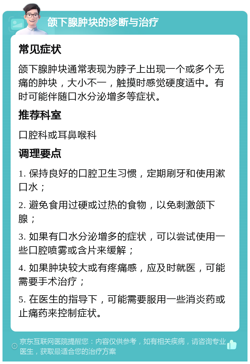 颌下腺肿块的诊断与治疗 常见症状 颌下腺肿块通常表现为脖子上出现一个或多个无痛的肿块，大小不一，触摸时感觉硬度适中。有时可能伴随口水分泌增多等症状。 推荐科室 口腔科或耳鼻喉科 调理要点 1. 保持良好的口腔卫生习惯，定期刷牙和使用漱口水； 2. 避免食用过硬或过热的食物，以免刺激颌下腺； 3. 如果有口水分泌增多的症状，可以尝试使用一些口腔喷雾或含片来缓解； 4. 如果肿块较大或有疼痛感，应及时就医，可能需要手术治疗； 5. 在医生的指导下，可能需要服用一些消炎药或止痛药来控制症状。