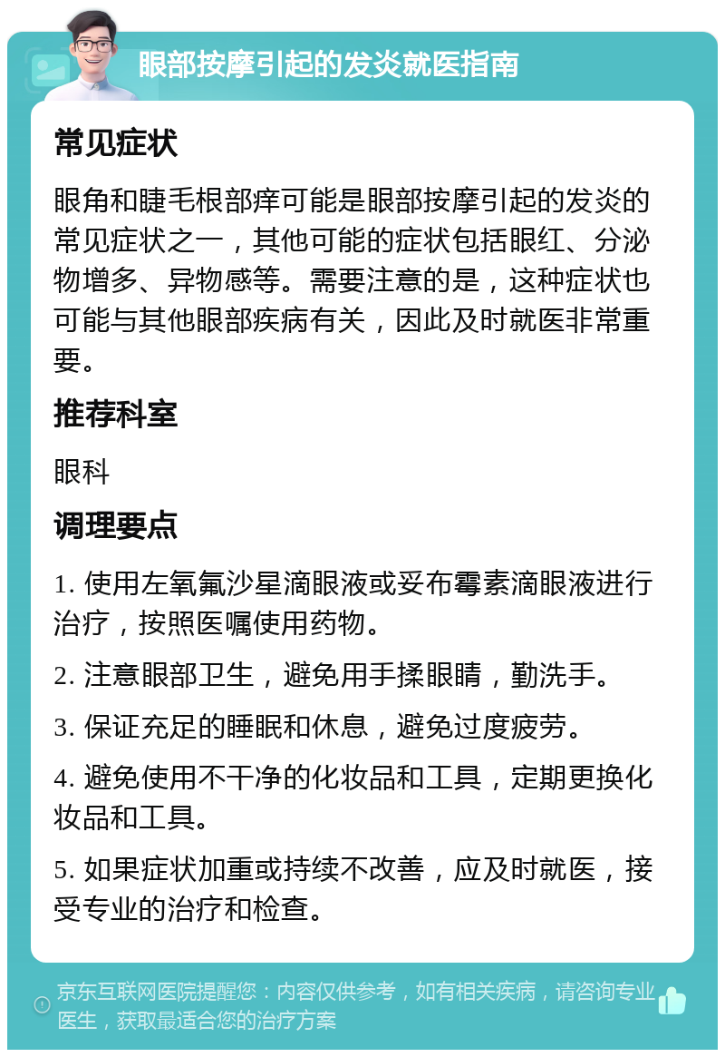 眼部按摩引起的发炎就医指南 常见症状 眼角和睫毛根部痒可能是眼部按摩引起的发炎的常见症状之一，其他可能的症状包括眼红、分泌物增多、异物感等。需要注意的是，这种症状也可能与其他眼部疾病有关，因此及时就医非常重要。 推荐科室 眼科 调理要点 1. 使用左氧氟沙星滴眼液或妥布霉素滴眼液进行治疗，按照医嘱使用药物。 2. 注意眼部卫生，避免用手揉眼睛，勤洗手。 3. 保证充足的睡眠和休息，避免过度疲劳。 4. 避免使用不干净的化妆品和工具，定期更换化妆品和工具。 5. 如果症状加重或持续不改善，应及时就医，接受专业的治疗和检查。