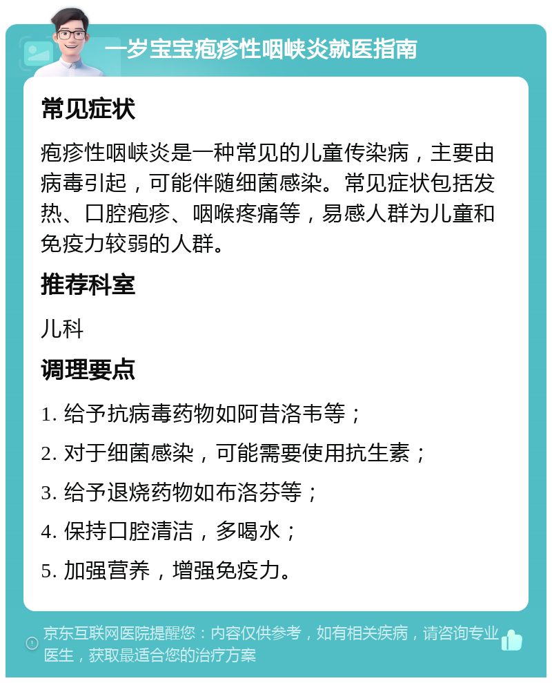 一岁宝宝疱疹性咽峡炎就医指南 常见症状 疱疹性咽峡炎是一种常见的儿童传染病，主要由病毒引起，可能伴随细菌感染。常见症状包括发热、口腔疱疹、咽喉疼痛等，易感人群为儿童和免疫力较弱的人群。 推荐科室 儿科 调理要点 1. 给予抗病毒药物如阿昔洛韦等； 2. 对于细菌感染，可能需要使用抗生素； 3. 给予退烧药物如布洛芬等； 4. 保持口腔清洁，多喝水； 5. 加强营养，增强免疫力。