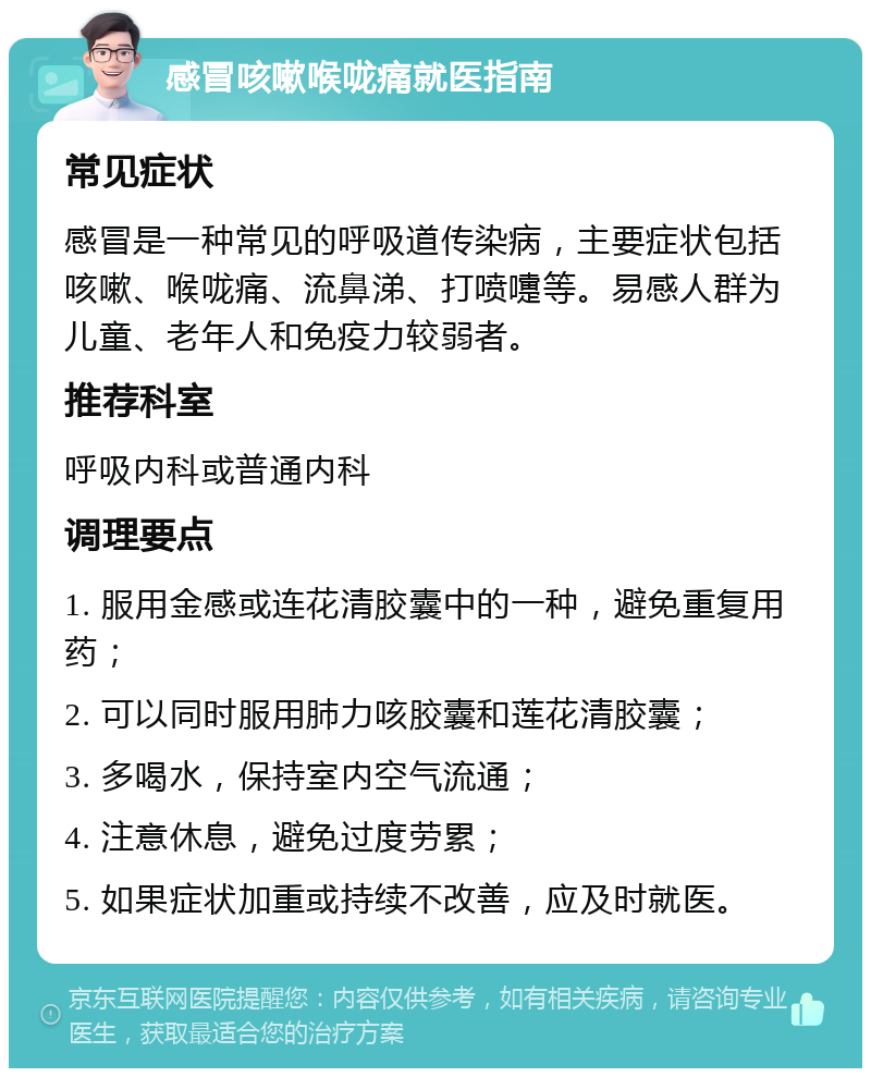 感冒咳嗽喉咙痛就医指南 常见症状 感冒是一种常见的呼吸道传染病，主要症状包括咳嗽、喉咙痛、流鼻涕、打喷嚏等。易感人群为儿童、老年人和免疫力较弱者。 推荐科室 呼吸内科或普通内科 调理要点 1. 服用金感或连花清胶囊中的一种，避免重复用药； 2. 可以同时服用肺力咳胶囊和莲花清胶囊； 3. 多喝水，保持室内空气流通； 4. 注意休息，避免过度劳累； 5. 如果症状加重或持续不改善，应及时就医。