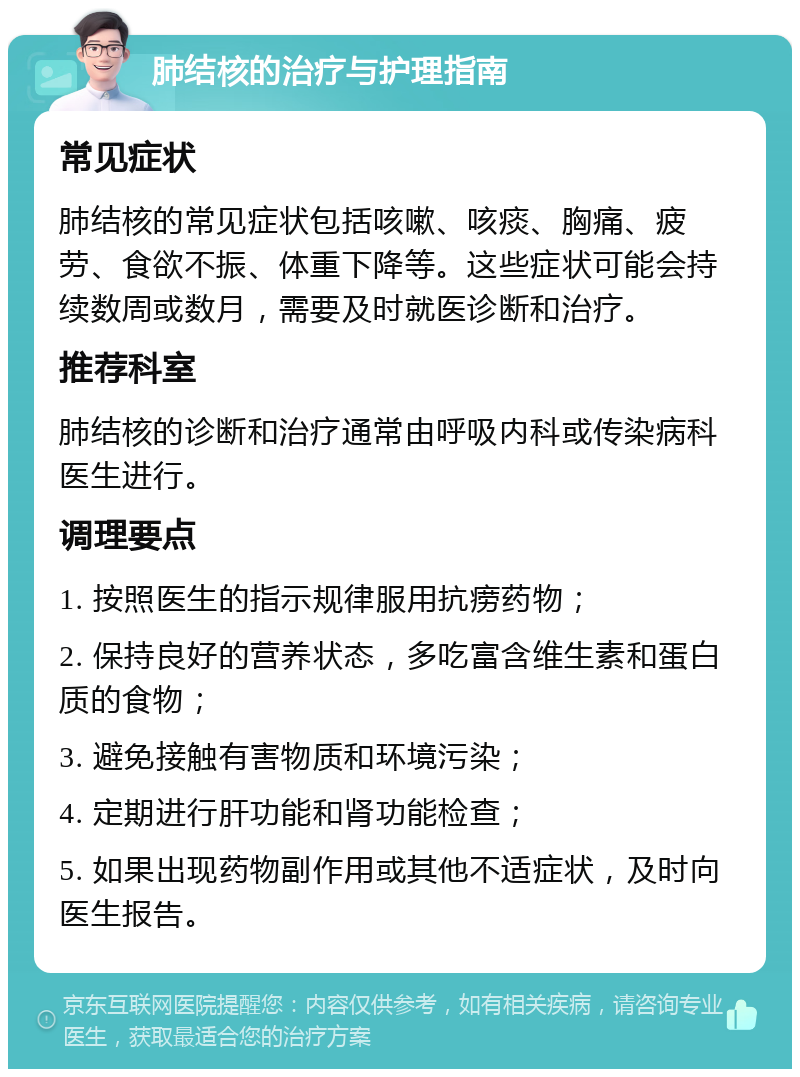 肺结核的治疗与护理指南 常见症状 肺结核的常见症状包括咳嗽、咳痰、胸痛、疲劳、食欲不振、体重下降等。这些症状可能会持续数周或数月，需要及时就医诊断和治疗。 推荐科室 肺结核的诊断和治疗通常由呼吸内科或传染病科医生进行。 调理要点 1. 按照医生的指示规律服用抗痨药物； 2. 保持良好的营养状态，多吃富含维生素和蛋白质的食物； 3. 避免接触有害物质和环境污染； 4. 定期进行肝功能和肾功能检查； 5. 如果出现药物副作用或其他不适症状，及时向医生报告。