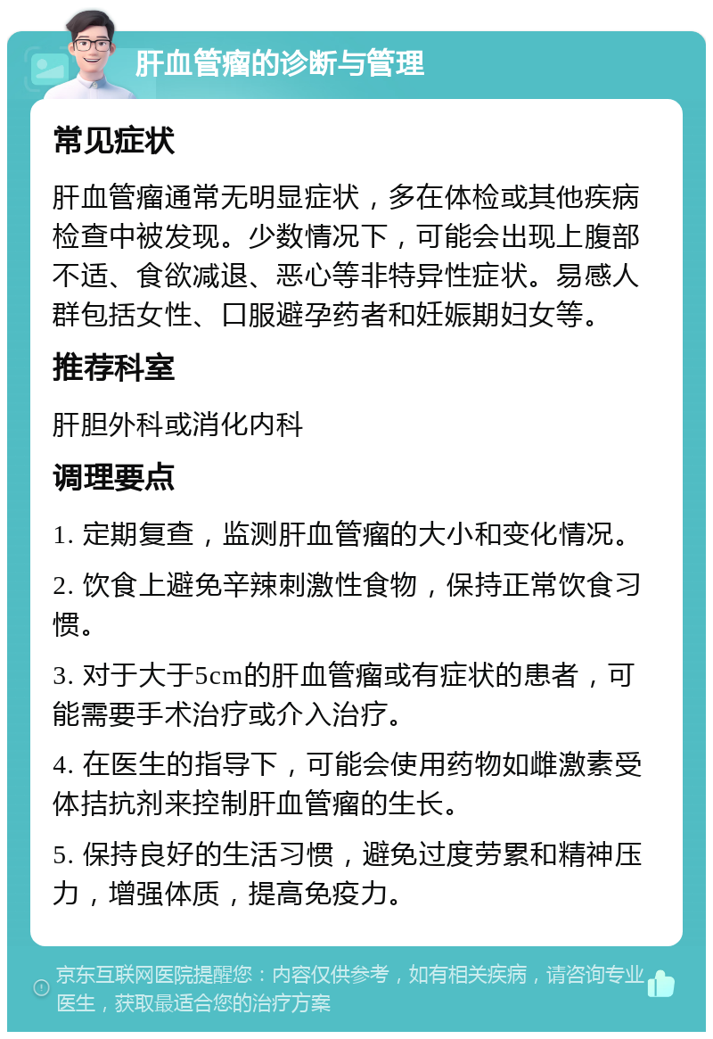 肝血管瘤的诊断与管理 常见症状 肝血管瘤通常无明显症状，多在体检或其他疾病检查中被发现。少数情况下，可能会出现上腹部不适、食欲减退、恶心等非特异性症状。易感人群包括女性、口服避孕药者和妊娠期妇女等。 推荐科室 肝胆外科或消化内科 调理要点 1. 定期复查，监测肝血管瘤的大小和变化情况。 2. 饮食上避免辛辣刺激性食物，保持正常饮食习惯。 3. 对于大于5cm的肝血管瘤或有症状的患者，可能需要手术治疗或介入治疗。 4. 在医生的指导下，可能会使用药物如雌激素受体拮抗剂来控制肝血管瘤的生长。 5. 保持良好的生活习惯，避免过度劳累和精神压力，增强体质，提高免疫力。