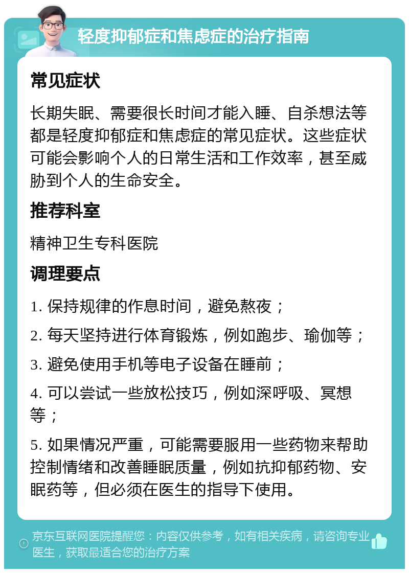 轻度抑郁症和焦虑症的治疗指南 常见症状 长期失眠、需要很长时间才能入睡、自杀想法等都是轻度抑郁症和焦虑症的常见症状。这些症状可能会影响个人的日常生活和工作效率，甚至威胁到个人的生命安全。 推荐科室 精神卫生专科医院 调理要点 1. 保持规律的作息时间，避免熬夜； 2. 每天坚持进行体育锻炼，例如跑步、瑜伽等； 3. 避免使用手机等电子设备在睡前； 4. 可以尝试一些放松技巧，例如深呼吸、冥想等； 5. 如果情况严重，可能需要服用一些药物来帮助控制情绪和改善睡眠质量，例如抗抑郁药物、安眠药等，但必须在医生的指导下使用。