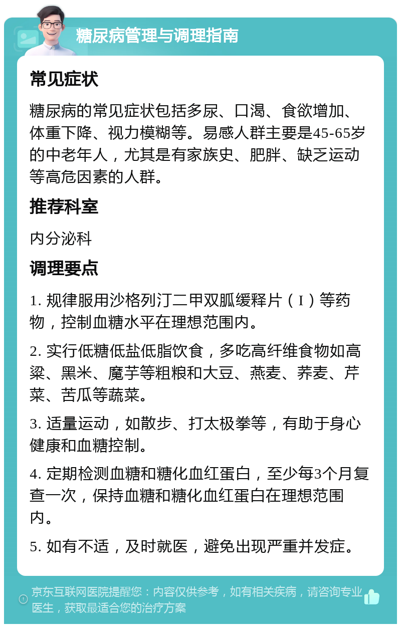 糖尿病管理与调理指南 常见症状 糖尿病的常见症状包括多尿、口渴、食欲增加、体重下降、视力模糊等。易感人群主要是45-65岁的中老年人，尤其是有家族史、肥胖、缺乏运动等高危因素的人群。 推荐科室 内分泌科 调理要点 1. 规律服用沙格列汀二甲双胍缓释片（I）等药物，控制血糖水平在理想范围内。 2. 实行低糖低盐低脂饮食，多吃高纤维食物如高粱、黑米、魔芋等粗粮和大豆、燕麦、荞麦、芹菜、苦瓜等蔬菜。 3. 适量运动，如散步、打太极拳等，有助于身心健康和血糖控制。 4. 定期检测血糖和糖化血红蛋白，至少每3个月复查一次，保持血糖和糖化血红蛋白在理想范围内。 5. 如有不适，及时就医，避免出现严重并发症。