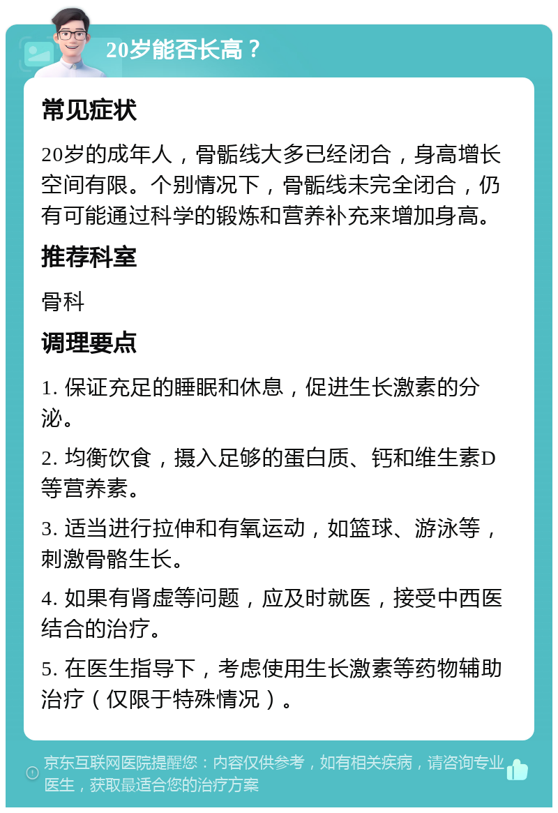 20岁能否长高？ 常见症状 20岁的成年人，骨骺线大多已经闭合，身高增长空间有限。个别情况下，骨骺线未完全闭合，仍有可能通过科学的锻炼和营养补充来增加身高。 推荐科室 骨科 调理要点 1. 保证充足的睡眠和休息，促进生长激素的分泌。 2. 均衡饮食，摄入足够的蛋白质、钙和维生素D等营养素。 3. 适当进行拉伸和有氧运动，如篮球、游泳等，刺激骨骼生长。 4. 如果有肾虚等问题，应及时就医，接受中西医结合的治疗。 5. 在医生指导下，考虑使用生长激素等药物辅助治疗（仅限于特殊情况）。