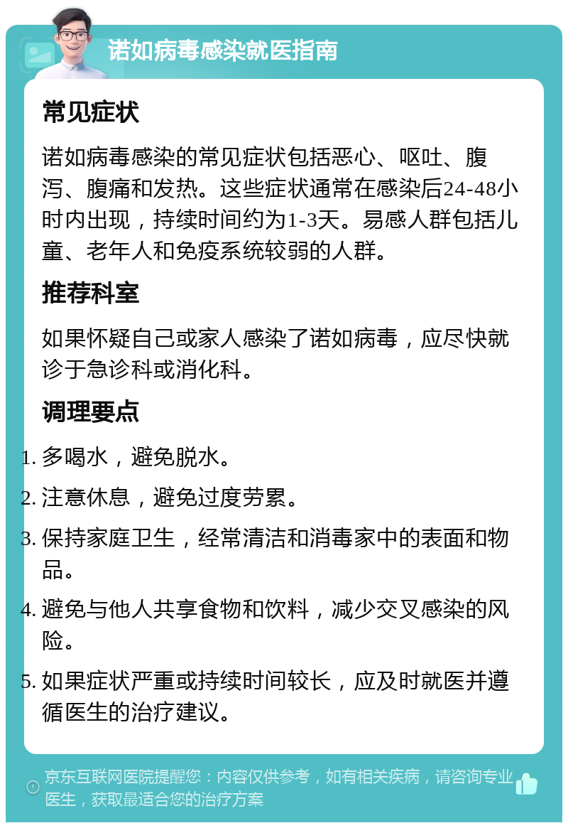 诺如病毒感染就医指南 常见症状 诺如病毒感染的常见症状包括恶心、呕吐、腹泻、腹痛和发热。这些症状通常在感染后24-48小时内出现，持续时间约为1-3天。易感人群包括儿童、老年人和免疫系统较弱的人群。 推荐科室 如果怀疑自己或家人感染了诺如病毒，应尽快就诊于急诊科或消化科。 调理要点 多喝水，避免脱水。 注意休息，避免过度劳累。 保持家庭卫生，经常清洁和消毒家中的表面和物品。 避免与他人共享食物和饮料，减少交叉感染的风险。 如果症状严重或持续时间较长，应及时就医并遵循医生的治疗建议。