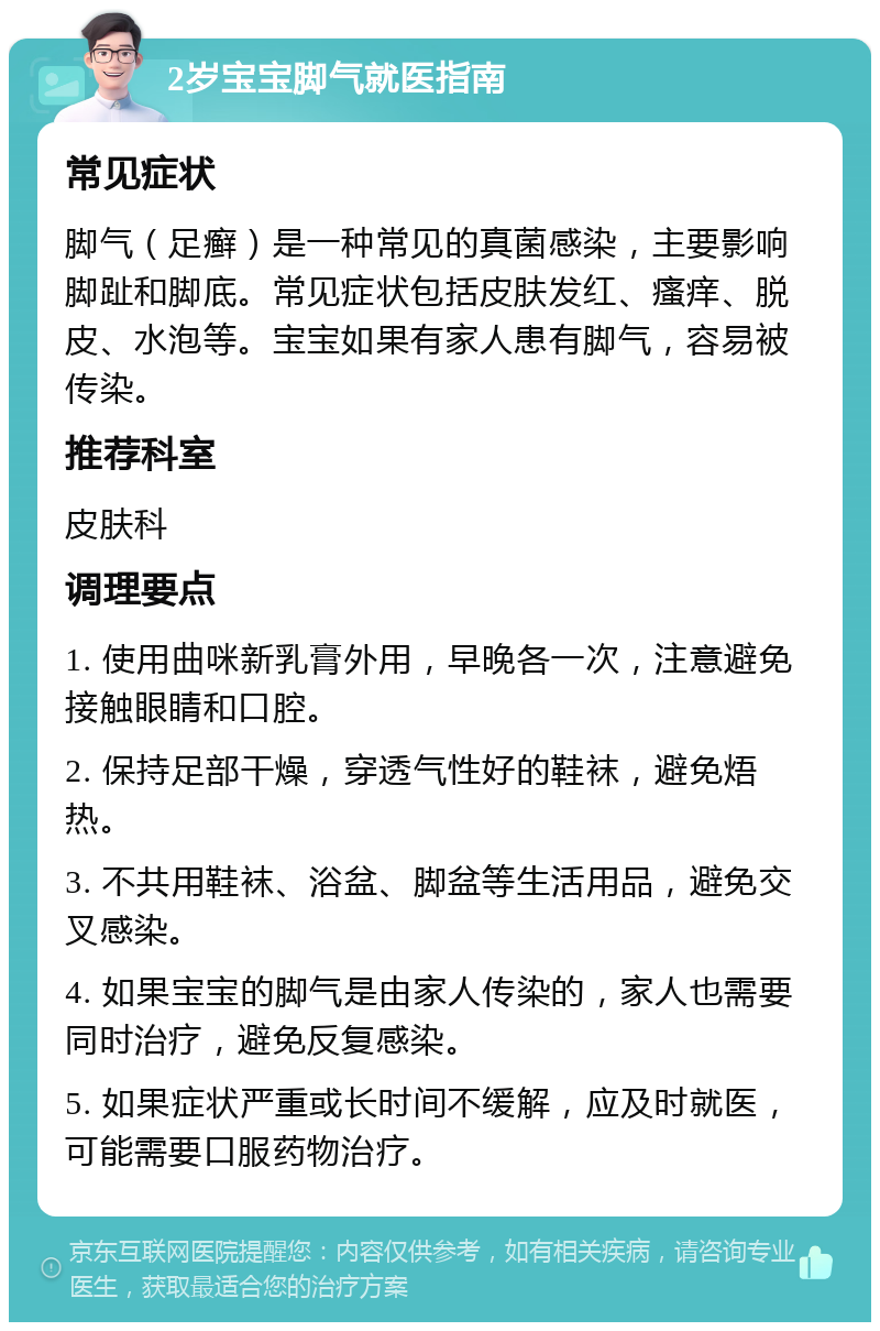 2岁宝宝脚气就医指南 常见症状 脚气（足癣）是一种常见的真菌感染，主要影响脚趾和脚底。常见症状包括皮肤发红、瘙痒、脱皮、水泡等。宝宝如果有家人患有脚气，容易被传染。 推荐科室 皮肤科 调理要点 1. 使用曲咪新乳膏外用，早晚各一次，注意避免接触眼睛和口腔。 2. 保持足部干燥，穿透气性好的鞋袜，避免焐热。 3. 不共用鞋袜、浴盆、脚盆等生活用品，避免交叉感染。 4. 如果宝宝的脚气是由家人传染的，家人也需要同时治疗，避免反复感染。 5. 如果症状严重或长时间不缓解，应及时就医，可能需要口服药物治疗。