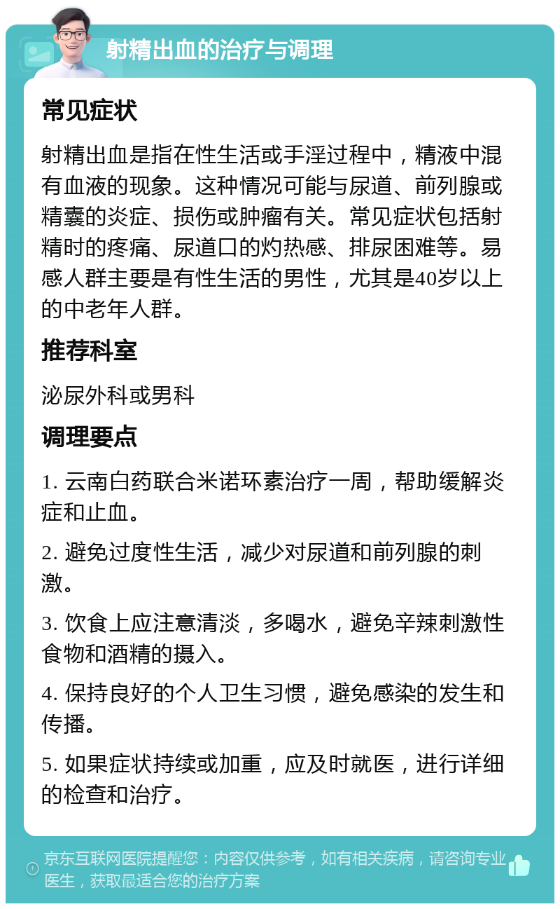 射精出血的治疗与调理 常见症状 射精出血是指在性生活或手淫过程中，精液中混有血液的现象。这种情况可能与尿道、前列腺或精囊的炎症、损伤或肿瘤有关。常见症状包括射精时的疼痛、尿道口的灼热感、排尿困难等。易感人群主要是有性生活的男性，尤其是40岁以上的中老年人群。 推荐科室 泌尿外科或男科 调理要点 1. 云南白药联合米诺环素治疗一周，帮助缓解炎症和止血。 2. 避免过度性生活，减少对尿道和前列腺的刺激。 3. 饮食上应注意清淡，多喝水，避免辛辣刺激性食物和酒精的摄入。 4. 保持良好的个人卫生习惯，避免感染的发生和传播。 5. 如果症状持续或加重，应及时就医，进行详细的检查和治疗。