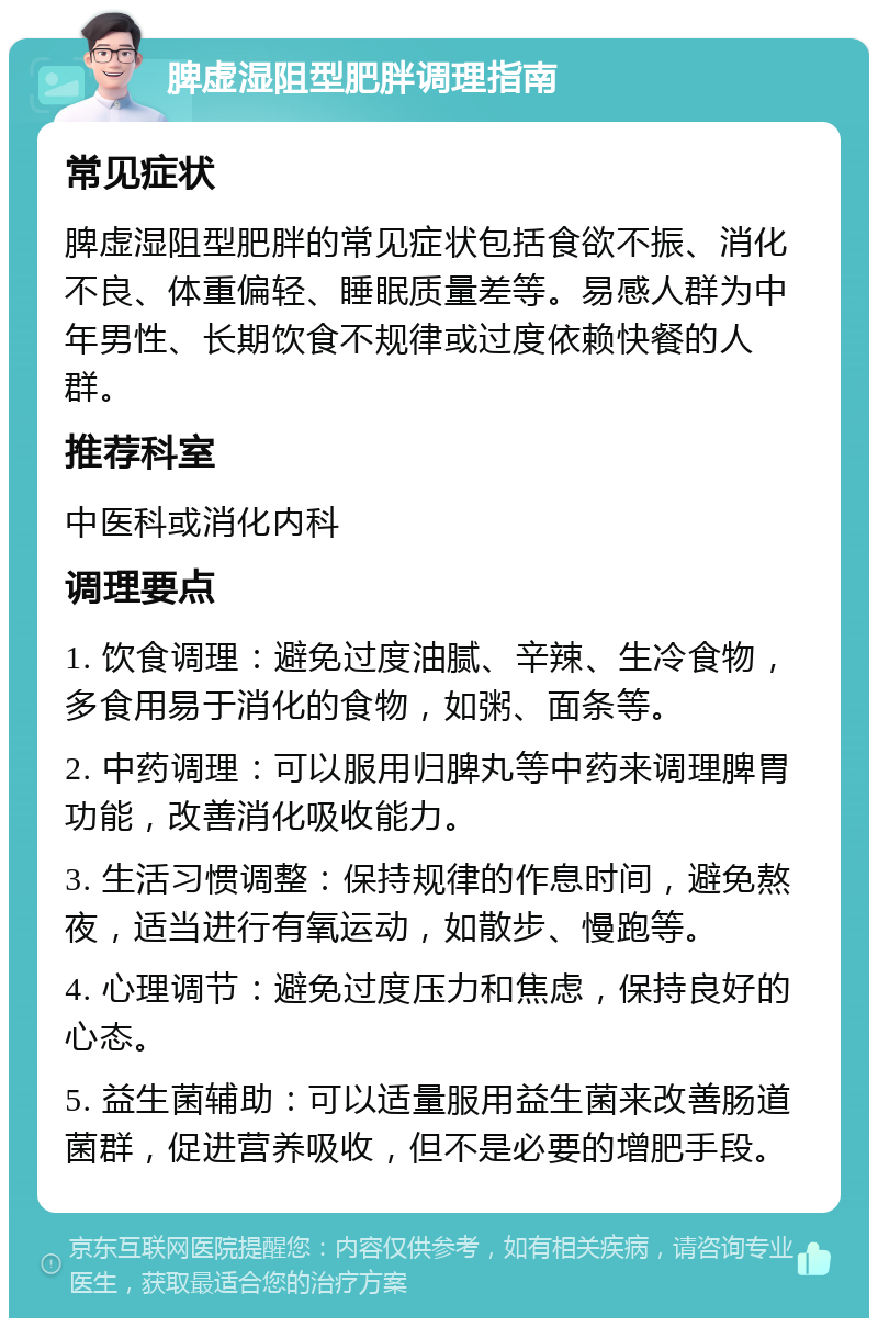 脾虚湿阻型肥胖调理指南 常见症状 脾虚湿阻型肥胖的常见症状包括食欲不振、消化不良、体重偏轻、睡眠质量差等。易感人群为中年男性、长期饮食不规律或过度依赖快餐的人群。 推荐科室 中医科或消化内科 调理要点 1. 饮食调理：避免过度油腻、辛辣、生冷食物，多食用易于消化的食物，如粥、面条等。 2. 中药调理：可以服用归脾丸等中药来调理脾胃功能，改善消化吸收能力。 3. 生活习惯调整：保持规律的作息时间，避免熬夜，适当进行有氧运动，如散步、慢跑等。 4. 心理调节：避免过度压力和焦虑，保持良好的心态。 5. 益生菌辅助：可以适量服用益生菌来改善肠道菌群，促进营养吸收，但不是必要的增肥手段。