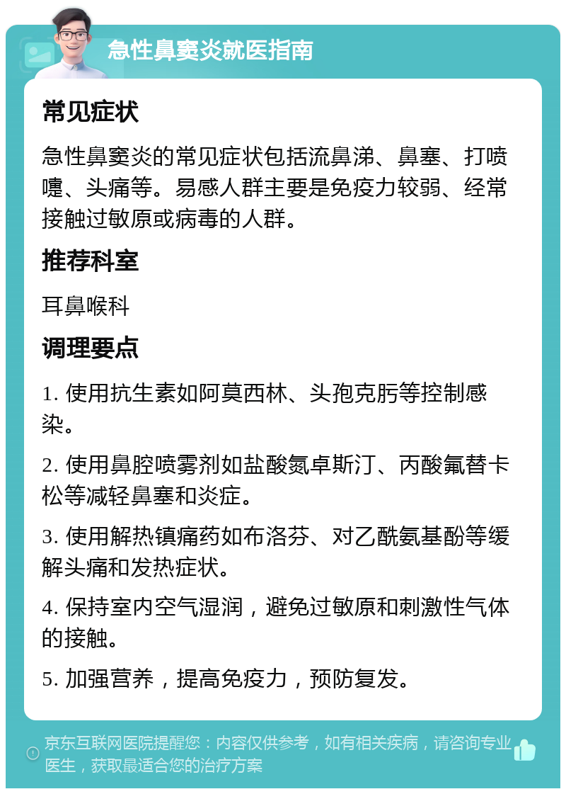 急性鼻窦炎就医指南 常见症状 急性鼻窦炎的常见症状包括流鼻涕、鼻塞、打喷嚏、头痛等。易感人群主要是免疫力较弱、经常接触过敏原或病毒的人群。 推荐科室 耳鼻喉科 调理要点 1. 使用抗生素如阿莫西林、头孢克肟等控制感染。 2. 使用鼻腔喷雾剂如盐酸氮卓斯汀、丙酸氟替卡松等减轻鼻塞和炎症。 3. 使用解热镇痛药如布洛芬、对乙酰氨基酚等缓解头痛和发热症状。 4. 保持室内空气湿润，避免过敏原和刺激性气体的接触。 5. 加强营养，提高免疫力，预防复发。