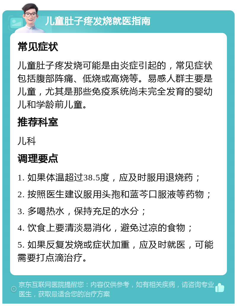 儿童肚子疼发烧就医指南 常见症状 儿童肚子疼发烧可能是由炎症引起的，常见症状包括腹部阵痛、低烧或高烧等。易感人群主要是儿童，尤其是那些免疫系统尚未完全发育的婴幼儿和学龄前儿童。 推荐科室 儿科 调理要点 1. 如果体温超过38.5度，应及时服用退烧药； 2. 按照医生建议服用头孢和蓝芩口服液等药物； 3. 多喝热水，保持充足的水分； 4. 饮食上要清淡易消化，避免过凉的食物； 5. 如果反复发烧或症状加重，应及时就医，可能需要打点滴治疗。