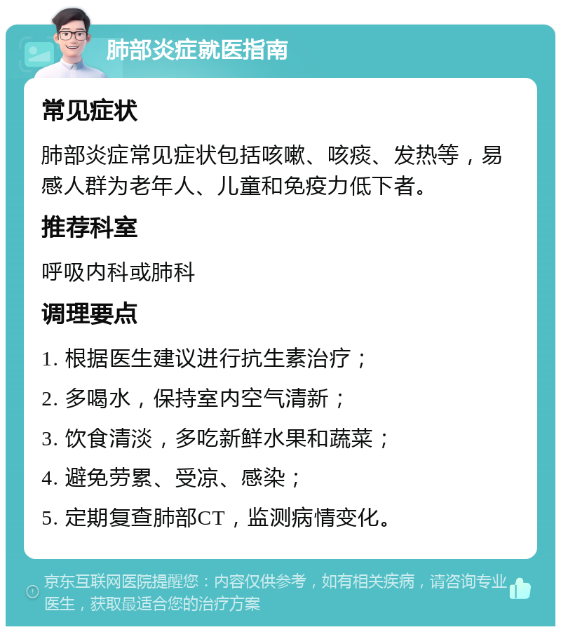 肺部炎症就医指南 常见症状 肺部炎症常见症状包括咳嗽、咳痰、发热等，易感人群为老年人、儿童和免疫力低下者。 推荐科室 呼吸内科或肺科 调理要点 1. 根据医生建议进行抗生素治疗； 2. 多喝水，保持室内空气清新； 3. 饮食清淡，多吃新鲜水果和蔬菜； 4. 避免劳累、受凉、感染； 5. 定期复查肺部CT，监测病情变化。