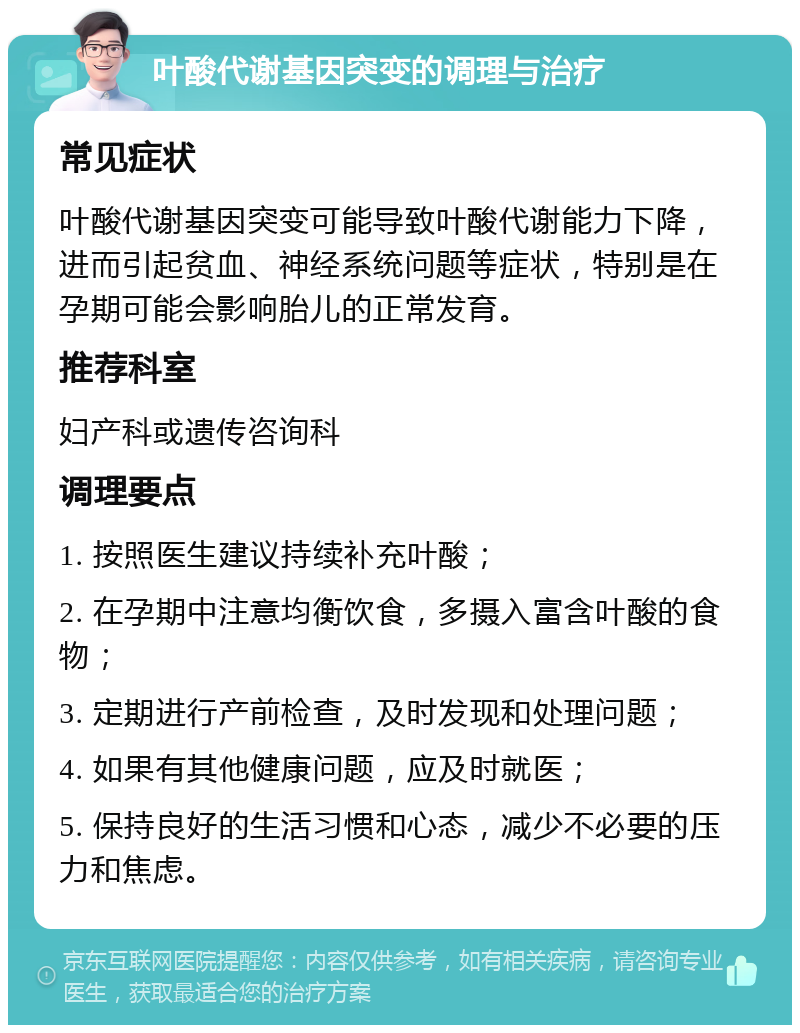 叶酸代谢基因突变的调理与治疗 常见症状 叶酸代谢基因突变可能导致叶酸代谢能力下降，进而引起贫血、神经系统问题等症状，特别是在孕期可能会影响胎儿的正常发育。 推荐科室 妇产科或遗传咨询科 调理要点 1. 按照医生建议持续补充叶酸； 2. 在孕期中注意均衡饮食，多摄入富含叶酸的食物； 3. 定期进行产前检查，及时发现和处理问题； 4. 如果有其他健康问题，应及时就医； 5. 保持良好的生活习惯和心态，减少不必要的压力和焦虑。