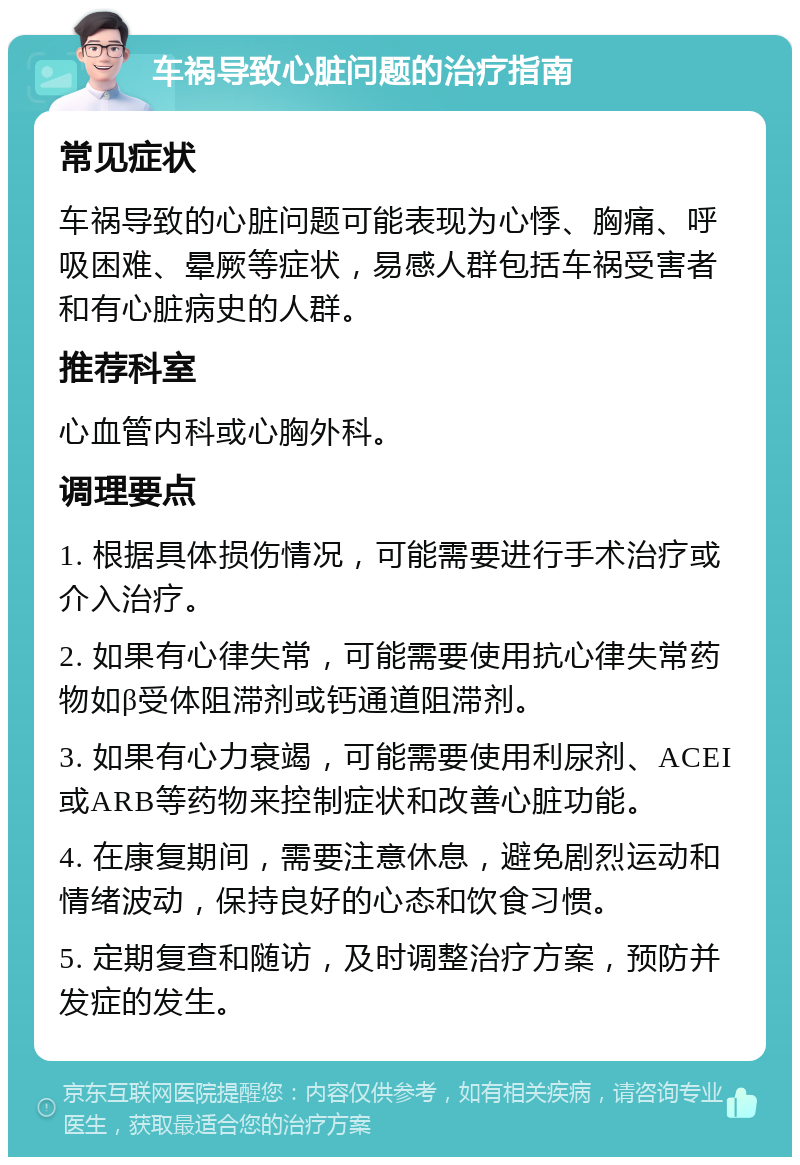 车祸导致心脏问题的治疗指南 常见症状 车祸导致的心脏问题可能表现为心悸、胸痛、呼吸困难、晕厥等症状，易感人群包括车祸受害者和有心脏病史的人群。 推荐科室 心血管内科或心胸外科。 调理要点 1. 根据具体损伤情况，可能需要进行手术治疗或介入治疗。 2. 如果有心律失常，可能需要使用抗心律失常药物如β受体阻滞剂或钙通道阻滞剂。 3. 如果有心力衰竭，可能需要使用利尿剂、ACEI或ARB等药物来控制症状和改善心脏功能。 4. 在康复期间，需要注意休息，避免剧烈运动和情绪波动，保持良好的心态和饮食习惯。 5. 定期复查和随访，及时调整治疗方案，预防并发症的发生。