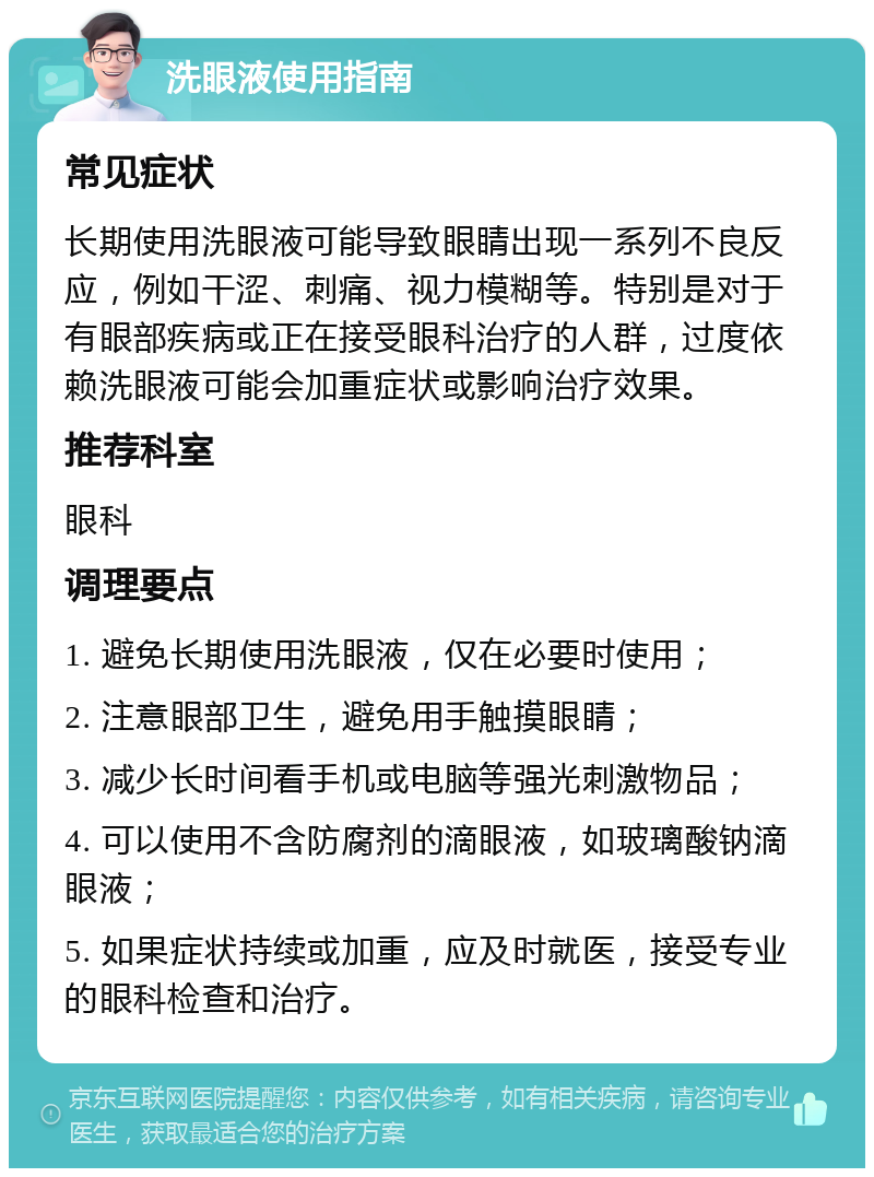 洗眼液使用指南 常见症状 长期使用洗眼液可能导致眼睛出现一系列不良反应，例如干涩、刺痛、视力模糊等。特别是对于有眼部疾病或正在接受眼科治疗的人群，过度依赖洗眼液可能会加重症状或影响治疗效果。 推荐科室 眼科 调理要点 1. 避免长期使用洗眼液，仅在必要时使用； 2. 注意眼部卫生，避免用手触摸眼睛； 3. 减少长时间看手机或电脑等强光刺激物品； 4. 可以使用不含防腐剂的滴眼液，如玻璃酸钠滴眼液； 5. 如果症状持续或加重，应及时就医，接受专业的眼科检查和治疗。