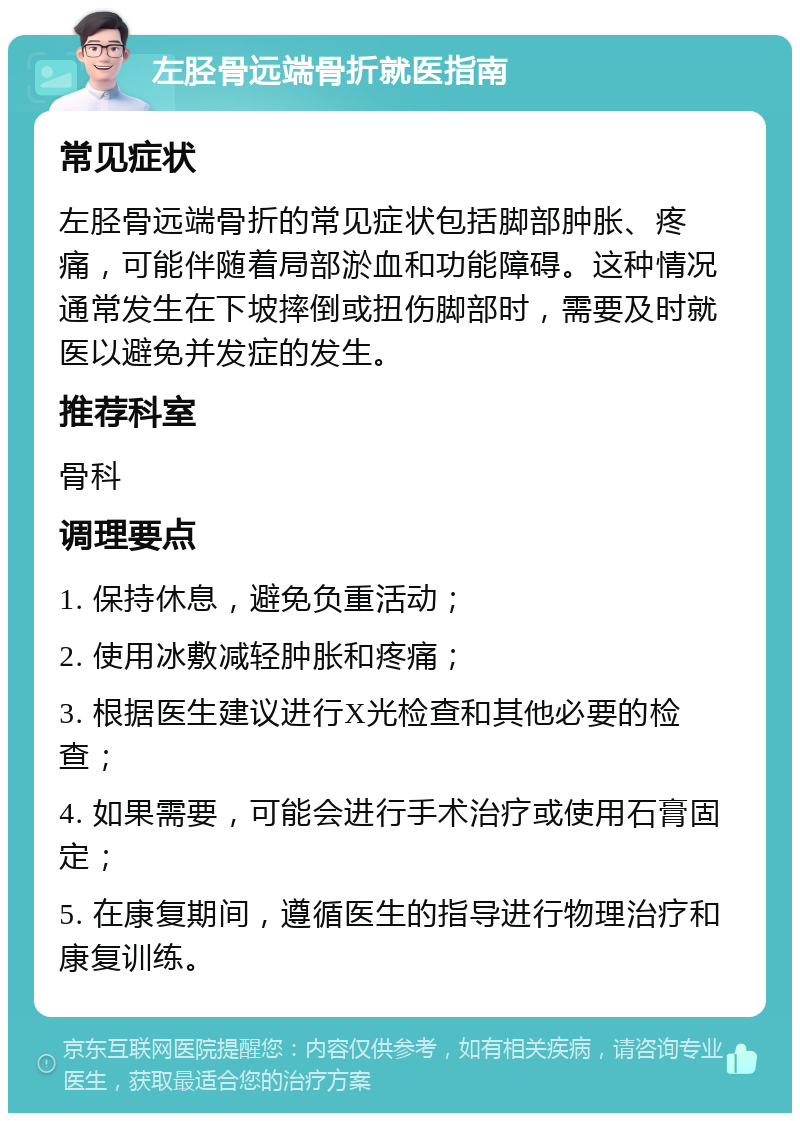 左胫骨远端骨折就医指南 常见症状 左胫骨远端骨折的常见症状包括脚部肿胀、疼痛，可能伴随着局部淤血和功能障碍。这种情况通常发生在下坡摔倒或扭伤脚部时，需要及时就医以避免并发症的发生。 推荐科室 骨科 调理要点 1. 保持休息，避免负重活动； 2. 使用冰敷减轻肿胀和疼痛； 3. 根据医生建议进行X光检查和其他必要的检查； 4. 如果需要，可能会进行手术治疗或使用石膏固定； 5. 在康复期间，遵循医生的指导进行物理治疗和康复训练。