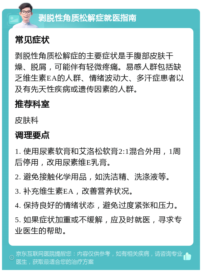 剥脱性角质松解症就医指南 常见症状 剥脱性角质松解症的主要症状是手腹部皮肤干燥、脱屑，可能伴有轻微疼痛。易感人群包括缺乏维生素EA的人群、情绪波动大、多汗症患者以及有先天性疾病或遗传因素的人群。 推荐科室 皮肤科 调理要点 1. 使用尿素软膏和艾洛松软膏2:1混合外用，1周后停用，改用尿素维E乳膏。 2. 避免接触化学用品，如洗洁精、洗涤液等。 3. 补充维生素EA，改善营养状况。 4. 保持良好的情绪状态，避免过度紧张和压力。 5. 如果症状加重或不缓解，应及时就医，寻求专业医生的帮助。