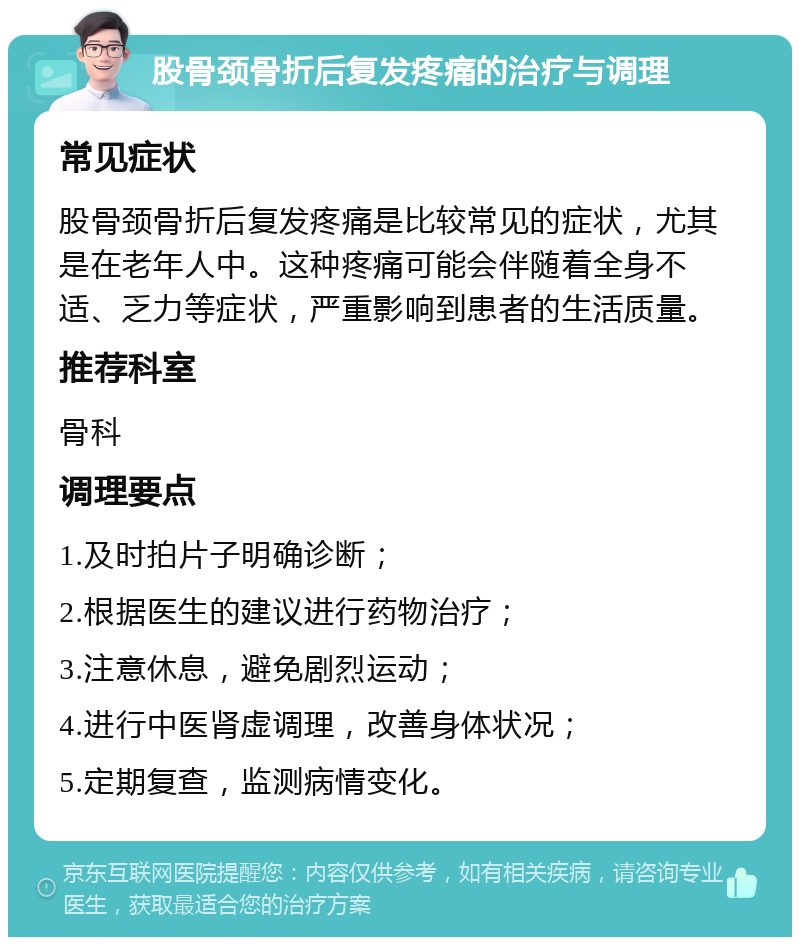 股骨颈骨折后复发疼痛的治疗与调理 常见症状 股骨颈骨折后复发疼痛是比较常见的症状，尤其是在老年人中。这种疼痛可能会伴随着全身不适、乏力等症状，严重影响到患者的生活质量。 推荐科室 骨科 调理要点 1.及时拍片子明确诊断； 2.根据医生的建议进行药物治疗； 3.注意休息，避免剧烈运动； 4.进行中医肾虚调理，改善身体状况； 5.定期复查，监测病情变化。