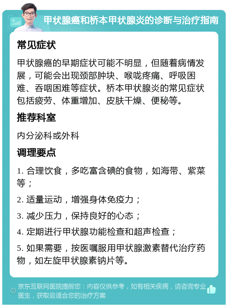 甲状腺癌和桥本甲状腺炎的诊断与治疗指南 常见症状 甲状腺癌的早期症状可能不明显，但随着病情发展，可能会出现颈部肿块、喉咙疼痛、呼吸困难、吞咽困难等症状。桥本甲状腺炎的常见症状包括疲劳、体重增加、皮肤干燥、便秘等。 推荐科室 内分泌科或外科 调理要点 1. 合理饮食，多吃富含碘的食物，如海带、紫菜等； 2. 适量运动，增强身体免疫力； 3. 减少压力，保持良好的心态； 4. 定期进行甲状腺功能检查和超声检查； 5. 如果需要，按医嘱服用甲状腺激素替代治疗药物，如左旋甲状腺素钠片等。