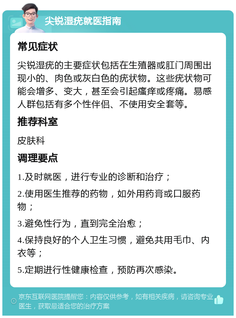 尖锐湿疣就医指南 常见症状 尖锐湿疣的主要症状包括在生殖器或肛门周围出现小的、肉色或灰白色的疣状物。这些疣状物可能会增多、变大，甚至会引起瘙痒或疼痛。易感人群包括有多个性伴侣、不使用安全套等。 推荐科室 皮肤科 调理要点 1.及时就医，进行专业的诊断和治疗； 2.使用医生推荐的药物，如外用药膏或口服药物； 3.避免性行为，直到完全治愈； 4.保持良好的个人卫生习惯，避免共用毛巾、内衣等； 5.定期进行性健康检查，预防再次感染。