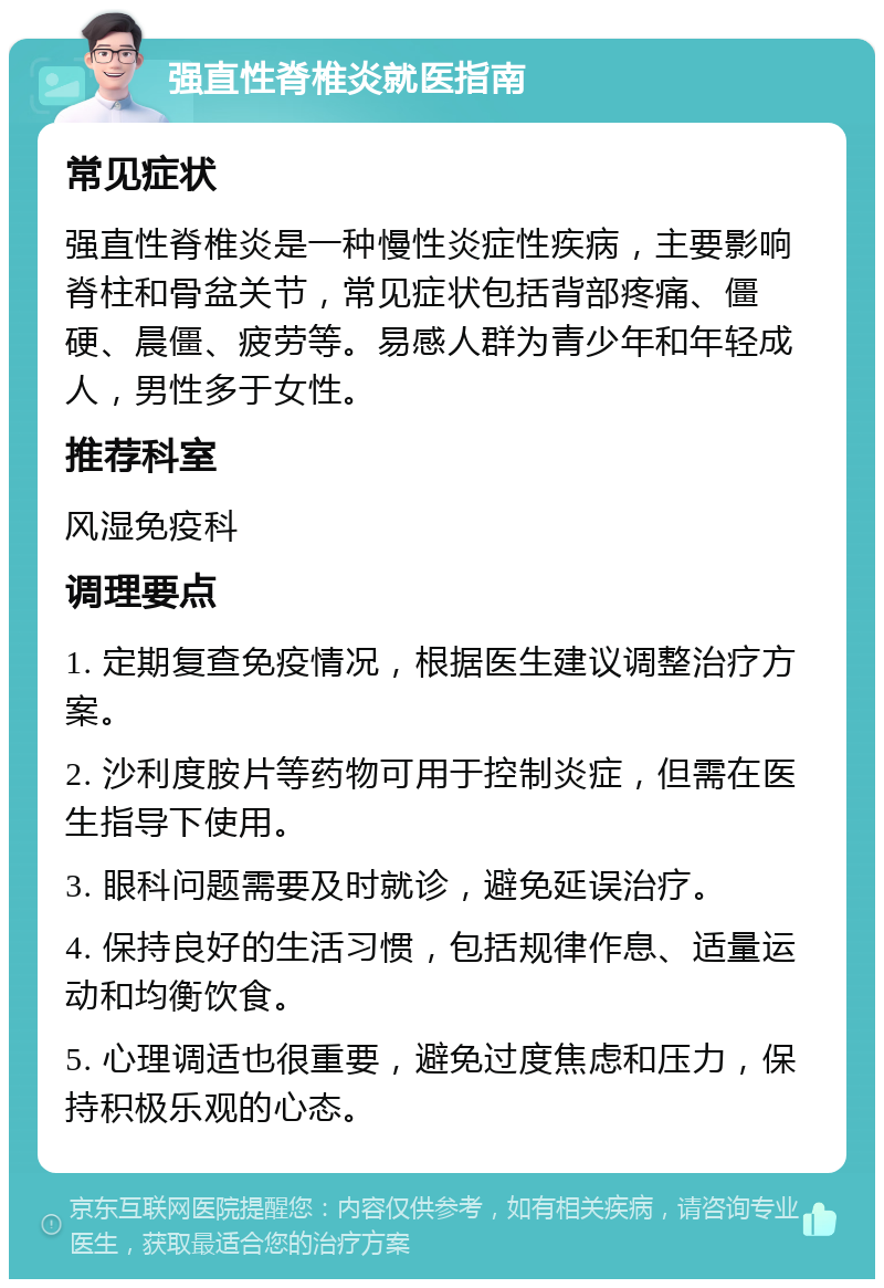 强直性脊椎炎就医指南 常见症状 强直性脊椎炎是一种慢性炎症性疾病，主要影响脊柱和骨盆关节，常见症状包括背部疼痛、僵硬、晨僵、疲劳等。易感人群为青少年和年轻成人，男性多于女性。 推荐科室 风湿免疫科 调理要点 1. 定期复查免疫情况，根据医生建议调整治疗方案。 2. 沙利度胺片等药物可用于控制炎症，但需在医生指导下使用。 3. 眼科问题需要及时就诊，避免延误治疗。 4. 保持良好的生活习惯，包括规律作息、适量运动和均衡饮食。 5. 心理调适也很重要，避免过度焦虑和压力，保持积极乐观的心态。