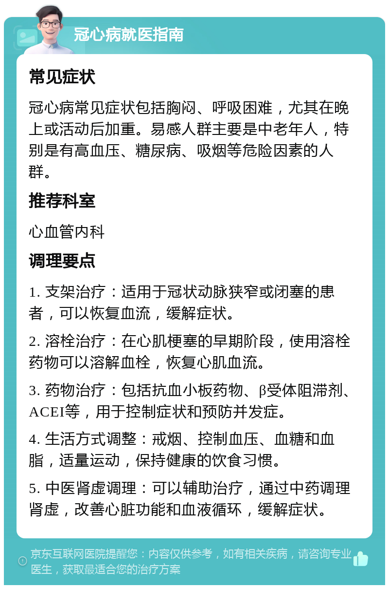 冠心病就医指南 常见症状 冠心病常见症状包括胸闷、呼吸困难，尤其在晚上或活动后加重。易感人群主要是中老年人，特别是有高血压、糖尿病、吸烟等危险因素的人群。 推荐科室 心血管内科 调理要点 1. 支架治疗：适用于冠状动脉狭窄或闭塞的患者，可以恢复血流，缓解症状。 2. 溶栓治疗：在心肌梗塞的早期阶段，使用溶栓药物可以溶解血栓，恢复心肌血流。 3. 药物治疗：包括抗血小板药物、β受体阻滞剂、ACEI等，用于控制症状和预防并发症。 4. 生活方式调整：戒烟、控制血压、血糖和血脂，适量运动，保持健康的饮食习惯。 5. 中医肾虚调理：可以辅助治疗，通过中药调理肾虚，改善心脏功能和血液循环，缓解症状。