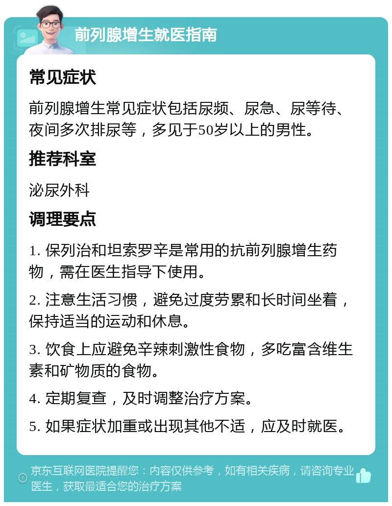 前列腺增生就医指南 常见症状 前列腺增生常见症状包括尿频、尿急、尿等待、夜间多次排尿等，多见于50岁以上的男性。 推荐科室 泌尿外科 调理要点 1. 保列治和坦索罗辛是常用的抗前列腺增生药物，需在医生指导下使用。 2. 注意生活习惯，避免过度劳累和长时间坐着，保持适当的运动和休息。 3. 饮食上应避免辛辣刺激性食物，多吃富含维生素和矿物质的食物。 4. 定期复查，及时调整治疗方案。 5. 如果症状加重或出现其他不适，应及时就医。