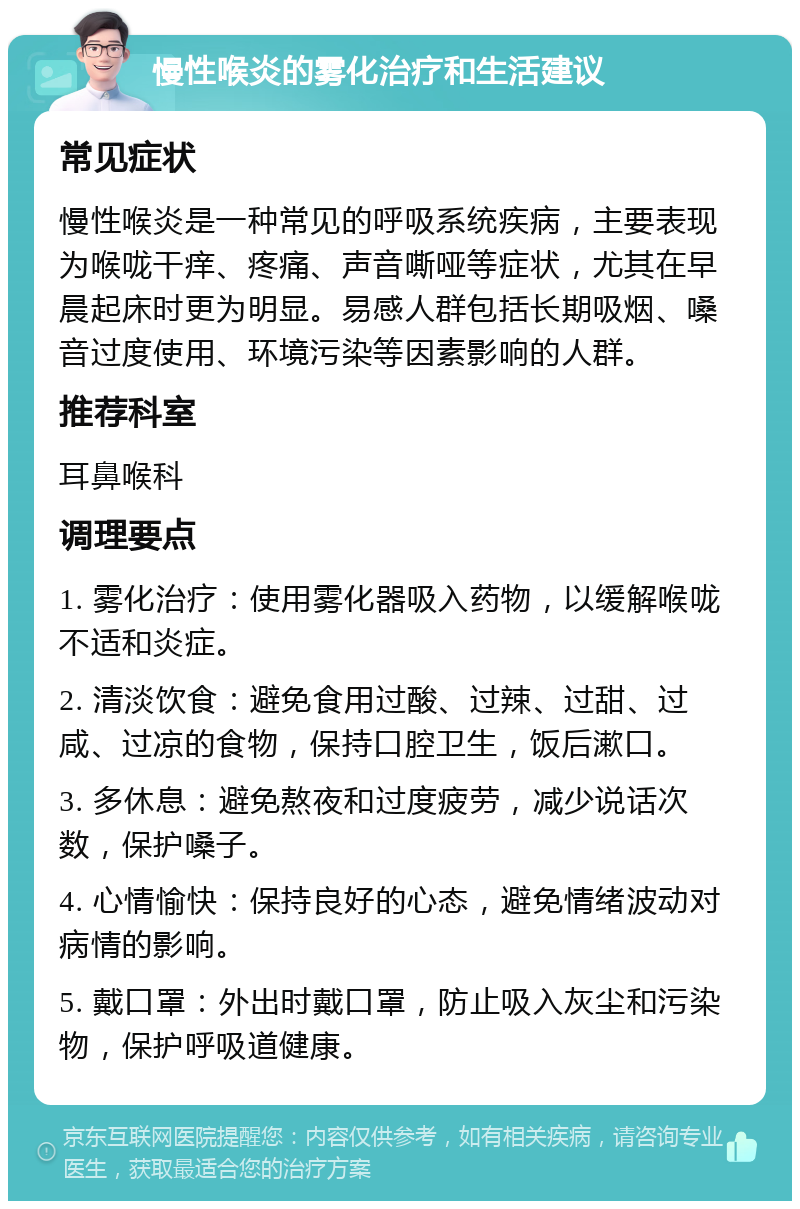 慢性喉炎的雾化治疗和生活建议 常见症状 慢性喉炎是一种常见的呼吸系统疾病，主要表现为喉咙干痒、疼痛、声音嘶哑等症状，尤其在早晨起床时更为明显。易感人群包括长期吸烟、嗓音过度使用、环境污染等因素影响的人群。 推荐科室 耳鼻喉科 调理要点 1. 雾化治疗：使用雾化器吸入药物，以缓解喉咙不适和炎症。 2. 清淡饮食：避免食用过酸、过辣、过甜、过咸、过凉的食物，保持口腔卫生，饭后漱口。 3. 多休息：避免熬夜和过度疲劳，减少说话次数，保护嗓子。 4. 心情愉快：保持良好的心态，避免情绪波动对病情的影响。 5. 戴口罩：外出时戴口罩，防止吸入灰尘和污染物，保护呼吸道健康。