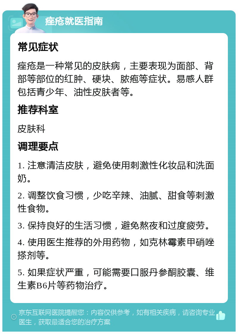 痤疮就医指南 常见症状 痤疮是一种常见的皮肤病，主要表现为面部、背部等部位的红肿、硬块、脓疱等症状。易感人群包括青少年、油性皮肤者等。 推荐科室 皮肤科 调理要点 1. 注意清洁皮肤，避免使用刺激性化妆品和洗面奶。 2. 调整饮食习惯，少吃辛辣、油腻、甜食等刺激性食物。 3. 保持良好的生活习惯，避免熬夜和过度疲劳。 4. 使用医生推荐的外用药物，如克林霉素甲硝唑搽剂等。 5. 如果症状严重，可能需要口服丹参酮胶囊、维生素B6片等药物治疗。