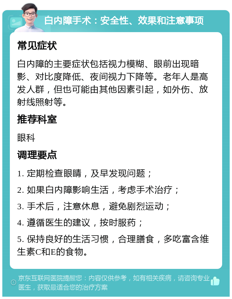 白内障手术：安全性、效果和注意事项 常见症状 白内障的主要症状包括视力模糊、眼前出现暗影、对比度降低、夜间视力下降等。老年人是高发人群，但也可能由其他因素引起，如外伤、放射线照射等。 推荐科室 眼科 调理要点 1. 定期检查眼睛，及早发现问题； 2. 如果白内障影响生活，考虑手术治疗； 3. 手术后，注意休息，避免剧烈运动； 4. 遵循医生的建议，按时服药； 5. 保持良好的生活习惯，合理膳食，多吃富含维生素C和E的食物。