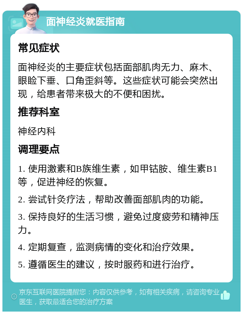 面神经炎就医指南 常见症状 面神经炎的主要症状包括面部肌肉无力、麻木、眼睑下垂、口角歪斜等。这些症状可能会突然出现，给患者带来极大的不便和困扰。 推荐科室 神经内科 调理要点 1. 使用激素和B族维生素，如甲钴胺、维生素B1等，促进神经的恢复。 2. 尝试针灸疗法，帮助改善面部肌肉的功能。 3. 保持良好的生活习惯，避免过度疲劳和精神压力。 4. 定期复查，监测病情的变化和治疗效果。 5. 遵循医生的建议，按时服药和进行治疗。