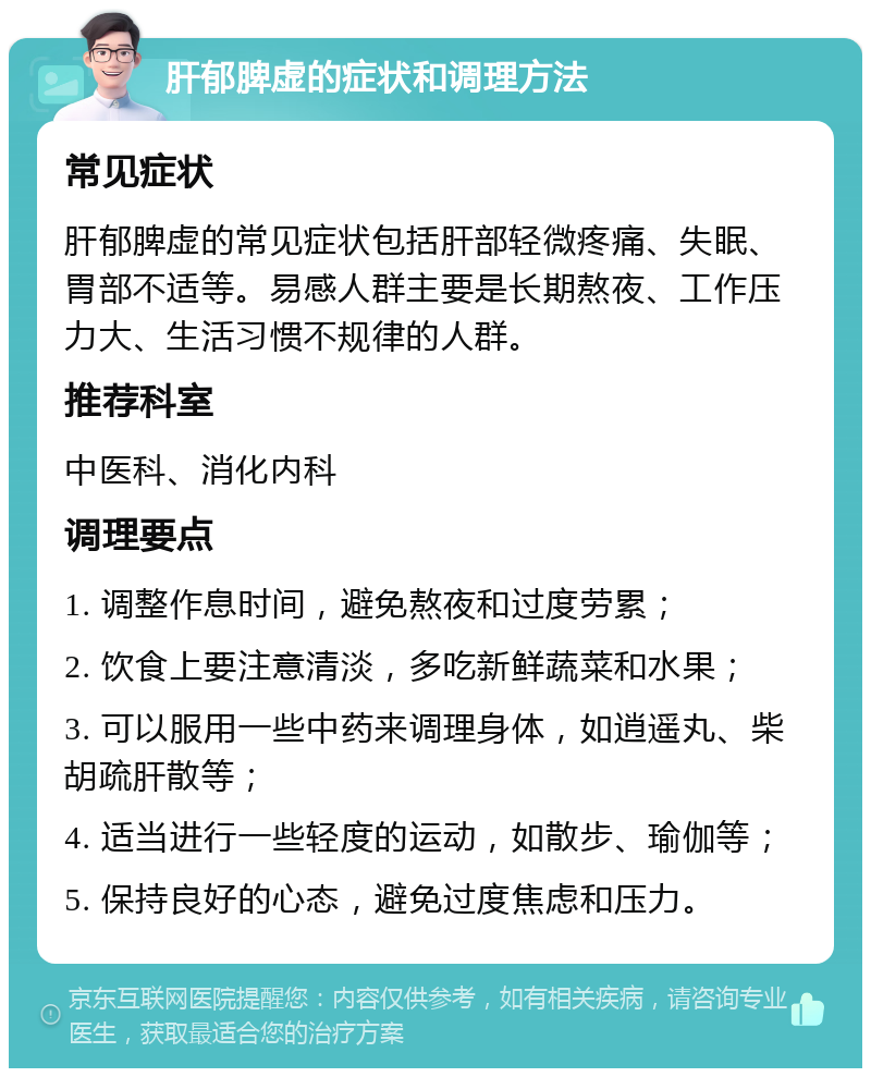 肝郁脾虚的症状和调理方法 常见症状 肝郁脾虚的常见症状包括肝部轻微疼痛、失眠、胃部不适等。易感人群主要是长期熬夜、工作压力大、生活习惯不规律的人群。 推荐科室 中医科、消化内科 调理要点 1. 调整作息时间，避免熬夜和过度劳累； 2. 饮食上要注意清淡，多吃新鲜蔬菜和水果； 3. 可以服用一些中药来调理身体，如逍遥丸、柴胡疏肝散等； 4. 适当进行一些轻度的运动，如散步、瑜伽等； 5. 保持良好的心态，避免过度焦虑和压力。