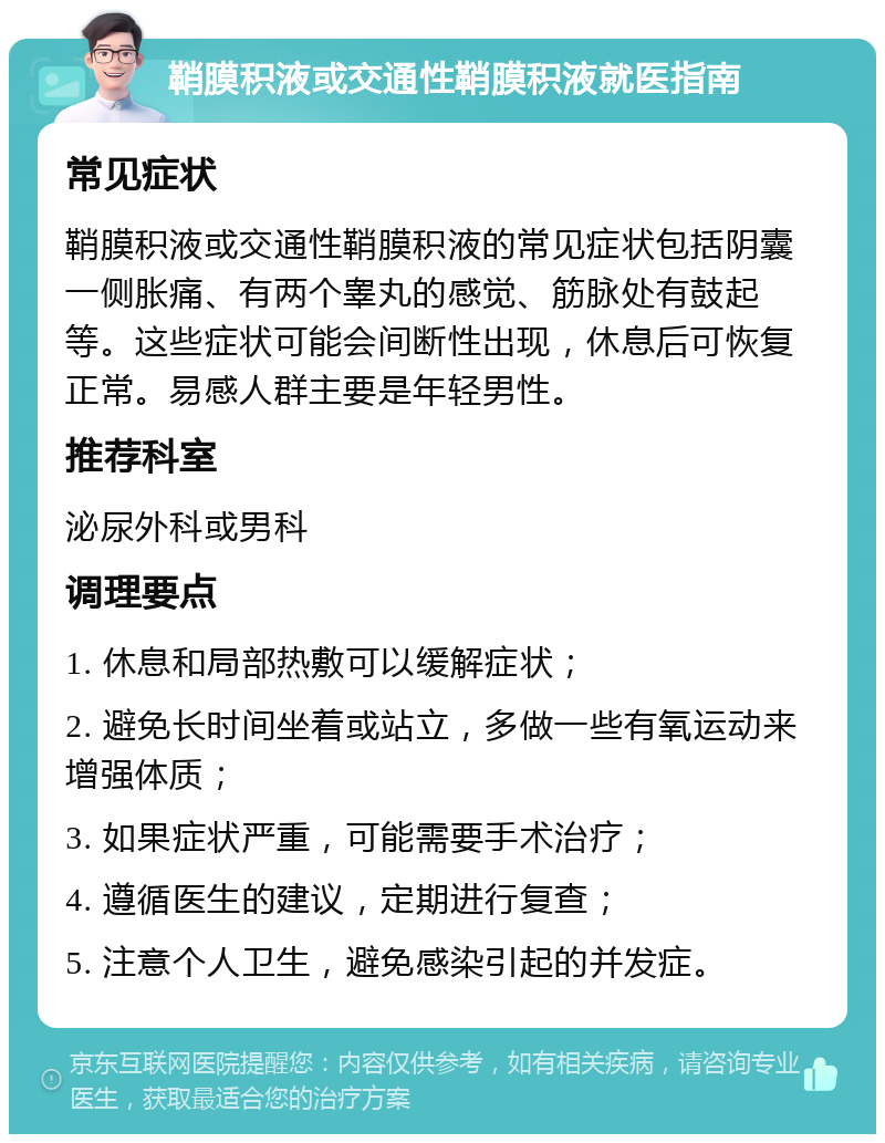 鞘膜积液或交通性鞘膜积液就医指南 常见症状 鞘膜积液或交通性鞘膜积液的常见症状包括阴囊一侧胀痛、有两个睾丸的感觉、筋脉处有鼓起等。这些症状可能会间断性出现，休息后可恢复正常。易感人群主要是年轻男性。 推荐科室 泌尿外科或男科 调理要点 1. 休息和局部热敷可以缓解症状； 2. 避免长时间坐着或站立，多做一些有氧运动来增强体质； 3. 如果症状严重，可能需要手术治疗； 4. 遵循医生的建议，定期进行复查； 5. 注意个人卫生，避免感染引起的并发症。