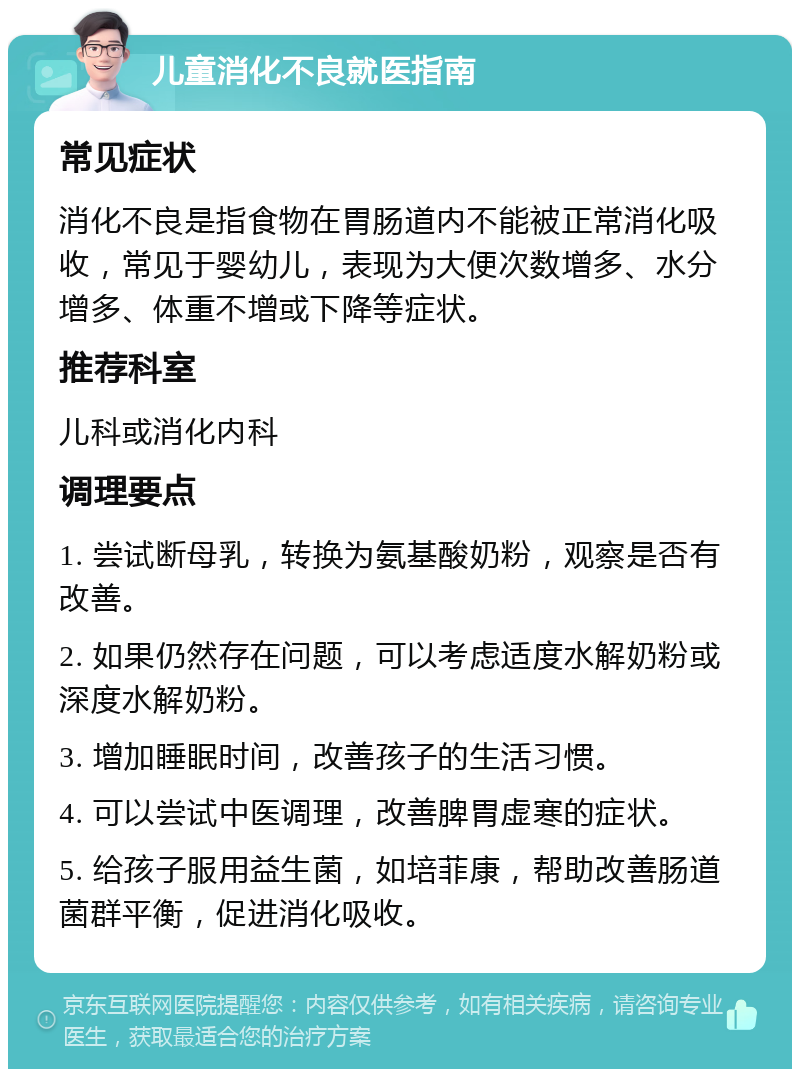 儿童消化不良就医指南 常见症状 消化不良是指食物在胃肠道内不能被正常消化吸收，常见于婴幼儿，表现为大便次数增多、水分增多、体重不增或下降等症状。 推荐科室 儿科或消化内科 调理要点 1. 尝试断母乳，转换为氨基酸奶粉，观察是否有改善。 2. 如果仍然存在问题，可以考虑适度水解奶粉或深度水解奶粉。 3. 增加睡眠时间，改善孩子的生活习惯。 4. 可以尝试中医调理，改善脾胃虚寒的症状。 5. 给孩子服用益生菌，如培菲康，帮助改善肠道菌群平衡，促进消化吸收。