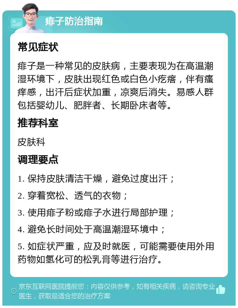 痱子防治指南 常见症状 痱子是一种常见的皮肤病，主要表现为在高温潮湿环境下，皮肤出现红色或白色小疙瘩，伴有瘙痒感，出汗后症状加重，凉爽后消失。易感人群包括婴幼儿、肥胖者、长期卧床者等。 推荐科室 皮肤科 调理要点 1. 保持皮肤清洁干燥，避免过度出汗； 2. 穿着宽松、透气的衣物； 3. 使用痱子粉或痱子水进行局部护理； 4. 避免长时间处于高温潮湿环境中； 5. 如症状严重，应及时就医，可能需要使用外用药物如氢化可的松乳膏等进行治疗。