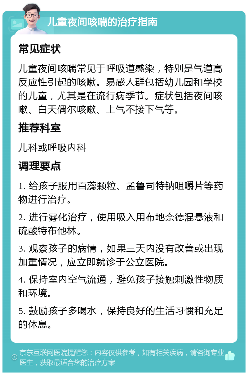 儿童夜间咳喘的治疗指南 常见症状 儿童夜间咳喘常见于呼吸道感染，特别是气道高反应性引起的咳嗽。易感人群包括幼儿园和学校的儿童，尤其是在流行病季节。症状包括夜间咳嗽、白天偶尔咳嗽、上气不接下气等。 推荐科室 儿科或呼吸内科 调理要点 1. 给孩子服用百蕊颗粒、孟鲁司特钠咀嚼片等药物进行治疗。 2. 进行雾化治疗，使用吸入用布地奈德混悬液和硫酸特布他林。 3. 观察孩子的病情，如果三天内没有改善或出现加重情况，应立即就诊于公立医院。 4. 保持室内空气流通，避免孩子接触刺激性物质和环境。 5. 鼓励孩子多喝水，保持良好的生活习惯和充足的休息。