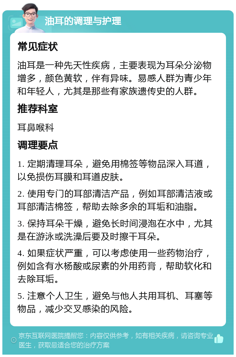 油耳的调理与护理 常见症状 油耳是一种先天性疾病，主要表现为耳朵分泌物增多，颜色黄软，伴有异味。易感人群为青少年和年轻人，尤其是那些有家族遗传史的人群。 推荐科室 耳鼻喉科 调理要点 1. 定期清理耳朵，避免用棉签等物品深入耳道，以免损伤耳膜和耳道皮肤。 2. 使用专门的耳部清洁产品，例如耳部清洁液或耳部清洁棉签，帮助去除多余的耳垢和油脂。 3. 保持耳朵干燥，避免长时间浸泡在水中，尤其是在游泳或洗澡后要及时擦干耳朵。 4. 如果症状严重，可以考虑使用一些药物治疗，例如含有水杨酸或尿素的外用药膏，帮助软化和去除耳垢。 5. 注意个人卫生，避免与他人共用耳机、耳塞等物品，减少交叉感染的风险。