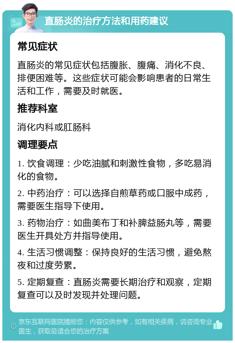 直肠炎的治疗方法和用药建议 常见症状 直肠炎的常见症状包括腹胀、腹痛、消化不良、排便困难等。这些症状可能会影响患者的日常生活和工作，需要及时就医。 推荐科室 消化内科或肛肠科 调理要点 1. 饮食调理：少吃油腻和刺激性食物，多吃易消化的食物。 2. 中药治疗：可以选择自煎草药或口服中成药，需要医生指导下使用。 3. 药物治疗：如曲美布丁和补脾益肠丸等，需要医生开具处方并指导使用。 4. 生活习惯调整：保持良好的生活习惯，避免熬夜和过度劳累。 5. 定期复查：直肠炎需要长期治疗和观察，定期复查可以及时发现并处理问题。