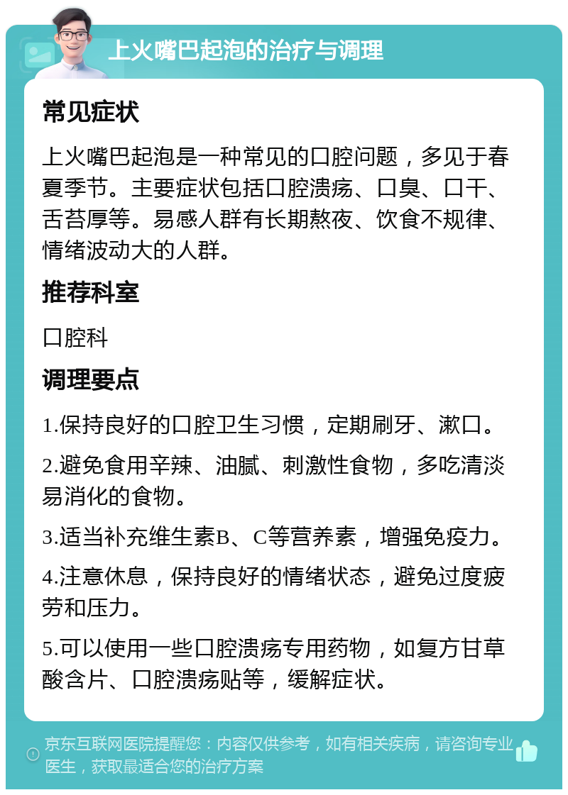 上火嘴巴起泡的治疗与调理 常见症状 上火嘴巴起泡是一种常见的口腔问题，多见于春夏季节。主要症状包括口腔溃疡、口臭、口干、舌苔厚等。易感人群有长期熬夜、饮食不规律、情绪波动大的人群。 推荐科室 口腔科 调理要点 1.保持良好的口腔卫生习惯，定期刷牙、漱口。 2.避免食用辛辣、油腻、刺激性食物，多吃清淡易消化的食物。 3.适当补充维生素B、C等营养素，增强免疫力。 4.注意休息，保持良好的情绪状态，避免过度疲劳和压力。 5.可以使用一些口腔溃疡专用药物，如复方甘草酸含片、口腔溃疡贴等，缓解症状。