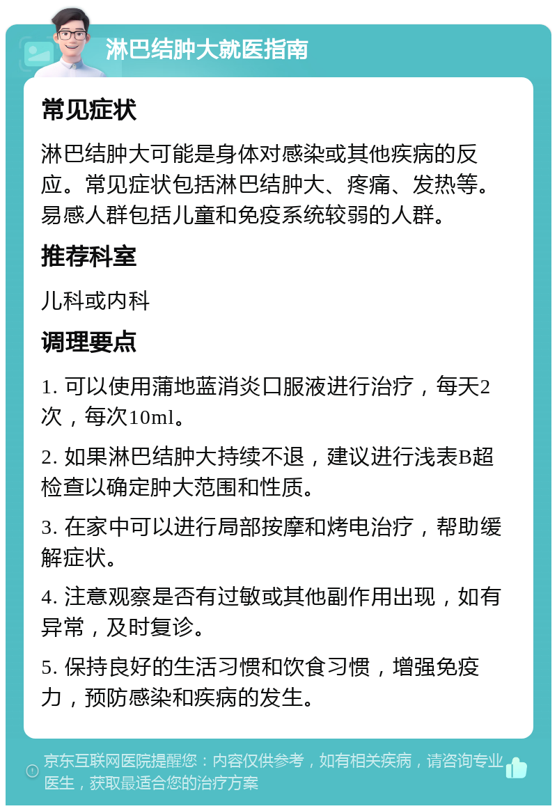 淋巴结肿大就医指南 常见症状 淋巴结肿大可能是身体对感染或其他疾病的反应。常见症状包括淋巴结肿大、疼痛、发热等。易感人群包括儿童和免疫系统较弱的人群。 推荐科室 儿科或内科 调理要点 1. 可以使用蒲地蓝消炎口服液进行治疗，每天2次，每次10ml。 2. 如果淋巴结肿大持续不退，建议进行浅表B超检查以确定肿大范围和性质。 3. 在家中可以进行局部按摩和烤电治疗，帮助缓解症状。 4. 注意观察是否有过敏或其他副作用出现，如有异常，及时复诊。 5. 保持良好的生活习惯和饮食习惯，增强免疫力，预防感染和疾病的发生。