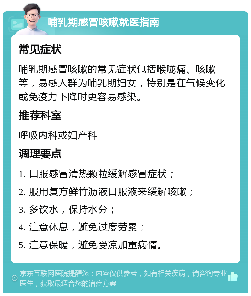 哺乳期感冒咳嗽就医指南 常见症状 哺乳期感冒咳嗽的常见症状包括喉咙痛、咳嗽等，易感人群为哺乳期妇女，特别是在气候变化或免疫力下降时更容易感染。 推荐科室 呼吸内科或妇产科 调理要点 1. 口服感冒清热颗粒缓解感冒症状； 2. 服用复方鲜竹沥液口服液来缓解咳嗽； 3. 多饮水，保持水分； 4. 注意休息，避免过度劳累； 5. 注意保暖，避免受凉加重病情。