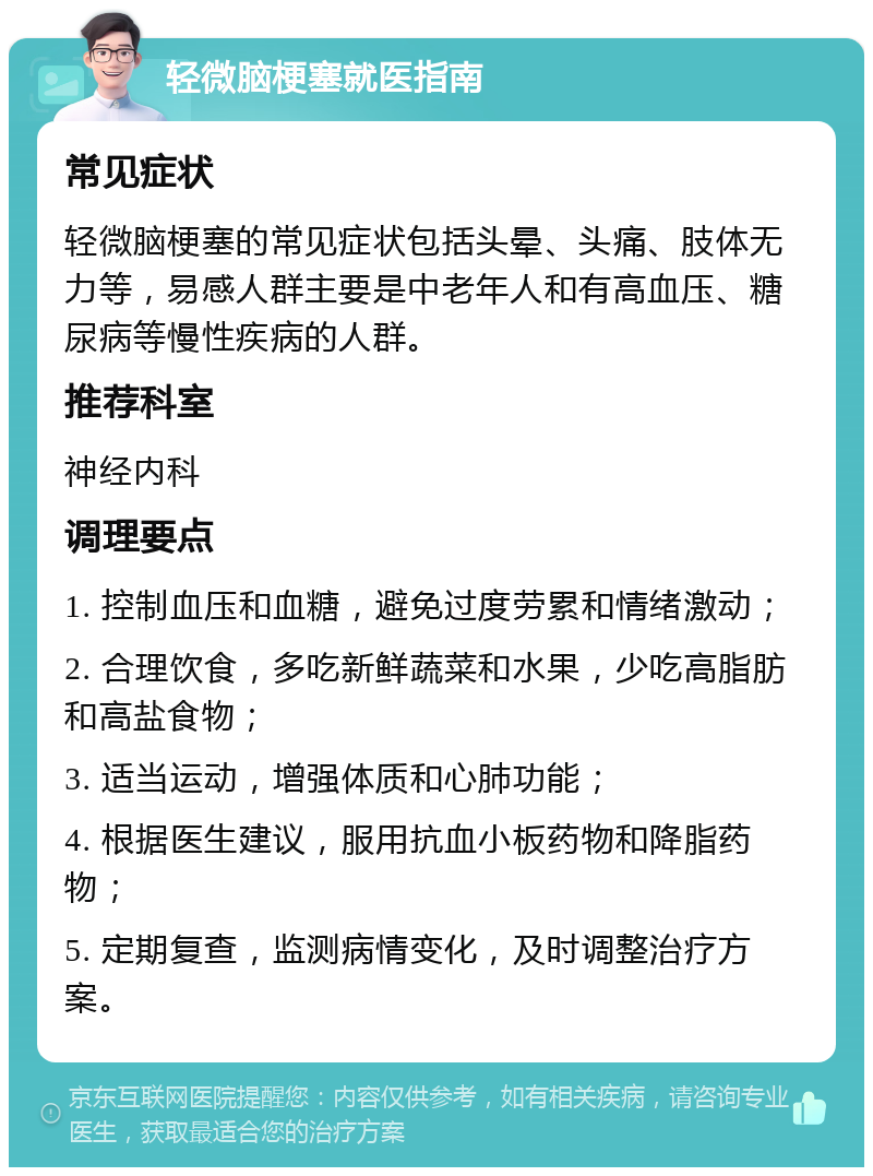 轻微脑梗塞就医指南 常见症状 轻微脑梗塞的常见症状包括头晕、头痛、肢体无力等，易感人群主要是中老年人和有高血压、糖尿病等慢性疾病的人群。 推荐科室 神经内科 调理要点 1. 控制血压和血糖，避免过度劳累和情绪激动； 2. 合理饮食，多吃新鲜蔬菜和水果，少吃高脂肪和高盐食物； 3. 适当运动，增强体质和心肺功能； 4. 根据医生建议，服用抗血小板药物和降脂药物； 5. 定期复查，监测病情变化，及时调整治疗方案。