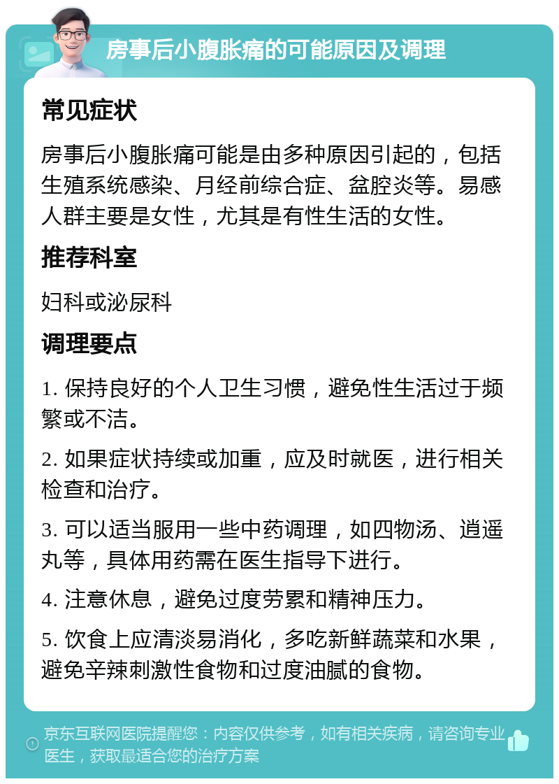 房事后小腹胀痛的可能原因及调理 常见症状 房事后小腹胀痛可能是由多种原因引起的，包括生殖系统感染、月经前综合症、盆腔炎等。易感人群主要是女性，尤其是有性生活的女性。 推荐科室 妇科或泌尿科 调理要点 1. 保持良好的个人卫生习惯，避免性生活过于频繁或不洁。 2. 如果症状持续或加重，应及时就医，进行相关检查和治疗。 3. 可以适当服用一些中药调理，如四物汤、逍遥丸等，具体用药需在医生指导下进行。 4. 注意休息，避免过度劳累和精神压力。 5. 饮食上应清淡易消化，多吃新鲜蔬菜和水果，避免辛辣刺激性食物和过度油腻的食物。