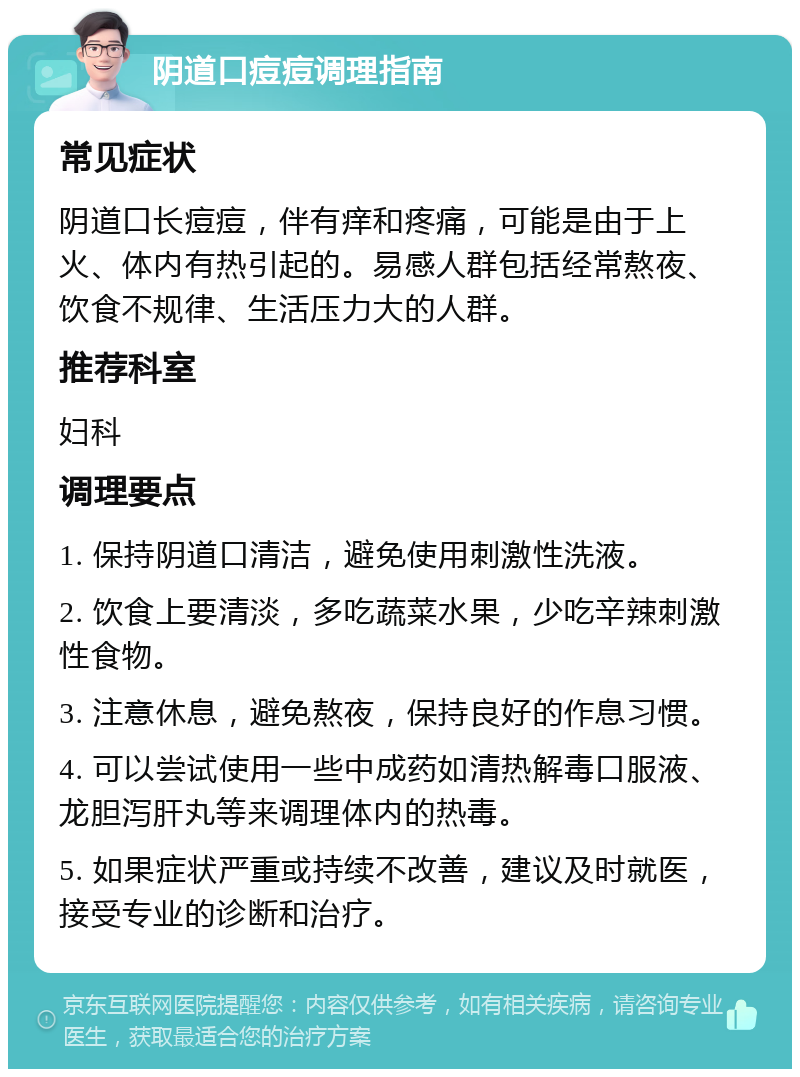 阴道口痘痘调理指南 常见症状 阴道口长痘痘，伴有痒和疼痛，可能是由于上火、体内有热引起的。易感人群包括经常熬夜、饮食不规律、生活压力大的人群。 推荐科室 妇科 调理要点 1. 保持阴道口清洁，避免使用刺激性洗液。 2. 饮食上要清淡，多吃蔬菜水果，少吃辛辣刺激性食物。 3. 注意休息，避免熬夜，保持良好的作息习惯。 4. 可以尝试使用一些中成药如清热解毒口服液、龙胆泻肝丸等来调理体内的热毒。 5. 如果症状严重或持续不改善，建议及时就医，接受专业的诊断和治疗。