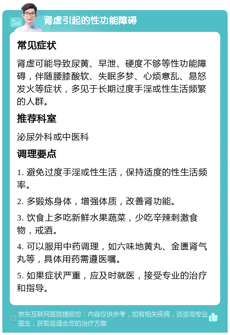 肾虚引起的性功能障碍 常见症状 肾虚可能导致尿黄、早泄、硬度不够等性功能障碍，伴随腰膝酸软、失眠多梦、心烦意乱、易怒发火等症状，多见于长期过度手淫或性生活频繁的人群。 推荐科室 泌尿外科或中医科 调理要点 1. 避免过度手淫或性生活，保持适度的性生活频率。 2. 多锻炼身体，增强体质，改善肾功能。 3. 饮食上多吃新鲜水果蔬菜，少吃辛辣刺激食物，戒酒。 4. 可以服用中药调理，如六味地黄丸、金匮肾气丸等，具体用药需遵医嘱。 5. 如果症状严重，应及时就医，接受专业的治疗和指导。