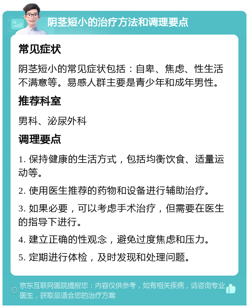 阴茎短小的治疗方法和调理要点 常见症状 阴茎短小的常见症状包括：自卑、焦虑、性生活不满意等。易感人群主要是青少年和成年男性。 推荐科室 男科、泌尿外科 调理要点 1. 保持健康的生活方式，包括均衡饮食、适量运动等。 2. 使用医生推荐的药物和设备进行辅助治疗。 3. 如果必要，可以考虑手术治疗，但需要在医生的指导下进行。 4. 建立正确的性观念，避免过度焦虑和压力。 5. 定期进行体检，及时发现和处理问题。