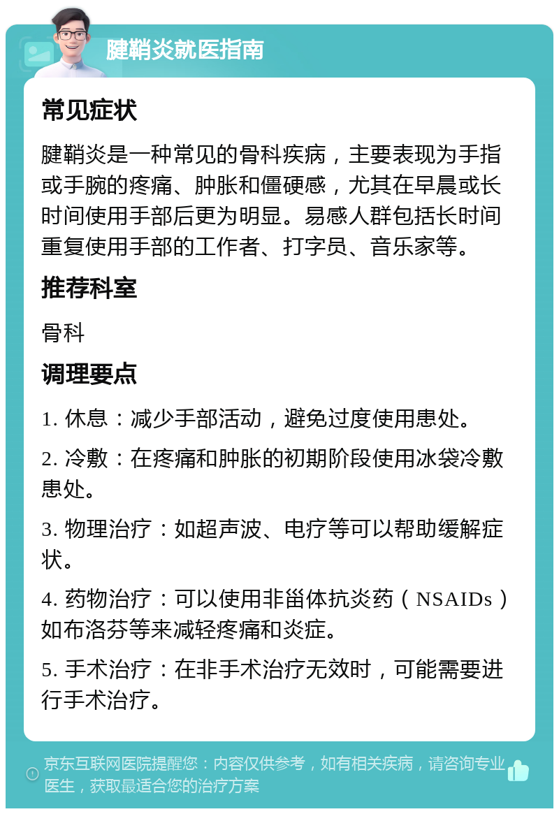 腱鞘炎就医指南 常见症状 腱鞘炎是一种常见的骨科疾病，主要表现为手指或手腕的疼痛、肿胀和僵硬感，尤其在早晨或长时间使用手部后更为明显。易感人群包括长时间重复使用手部的工作者、打字员、音乐家等。 推荐科室 骨科 调理要点 1. 休息：减少手部活动，避免过度使用患处。 2. 冷敷：在疼痛和肿胀的初期阶段使用冰袋冷敷患处。 3. 物理治疗：如超声波、电疗等可以帮助缓解症状。 4. 药物治疗：可以使用非甾体抗炎药（NSAIDs）如布洛芬等来减轻疼痛和炎症。 5. 手术治疗：在非手术治疗无效时，可能需要进行手术治疗。