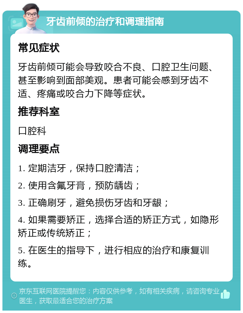 牙齿前倾的治疗和调理指南 常见症状 牙齿前倾可能会导致咬合不良、口腔卫生问题、甚至影响到面部美观。患者可能会感到牙齿不适、疼痛或咬合力下降等症状。 推荐科室 口腔科 调理要点 1. 定期洁牙，保持口腔清洁； 2. 使用含氟牙膏，预防龋齿； 3. 正确刷牙，避免损伤牙齿和牙龈； 4. 如果需要矫正，选择合适的矫正方式，如隐形矫正或传统矫正； 5. 在医生的指导下，进行相应的治疗和康复训练。