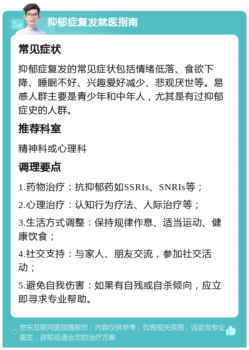 抑郁症复发就医指南 常见症状 抑郁症复发的常见症状包括情绪低落、食欲下降、睡眠不好、兴趣爱好减少、悲观厌世等。易感人群主要是青少年和中年人，尤其是有过抑郁症史的人群。 推荐科室 精神科或心理科 调理要点 1.药物治疗：抗抑郁药如SSRIs、SNRIs等； 2.心理治疗：认知行为疗法、人际治疗等； 3.生活方式调整：保持规律作息、适当运动、健康饮食； 4.社交支持：与家人、朋友交流，参加社交活动； 5.避免自我伤害：如果有自残或自杀倾向，应立即寻求专业帮助。