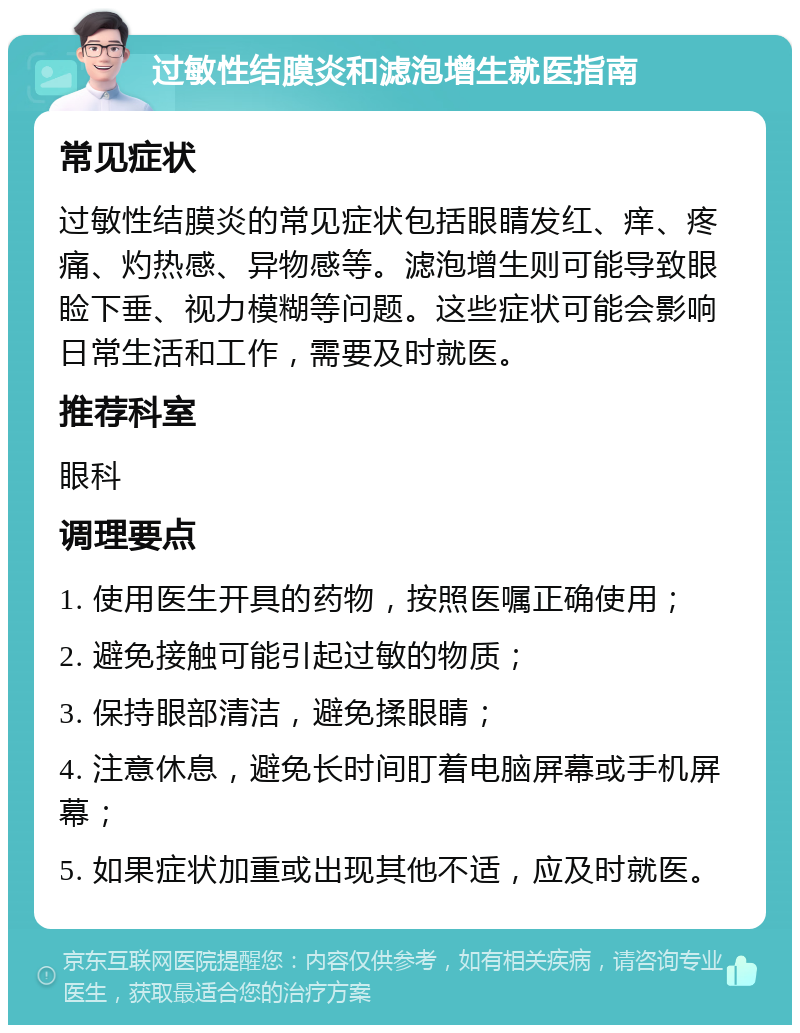 过敏性结膜炎和滤泡增生就医指南 常见症状 过敏性结膜炎的常见症状包括眼睛发红、痒、疼痛、灼热感、异物感等。滤泡增生则可能导致眼睑下垂、视力模糊等问题。这些症状可能会影响日常生活和工作，需要及时就医。 推荐科室 眼科 调理要点 1. 使用医生开具的药物，按照医嘱正确使用； 2. 避免接触可能引起过敏的物质； 3. 保持眼部清洁，避免揉眼睛； 4. 注意休息，避免长时间盯着电脑屏幕或手机屏幕； 5. 如果症状加重或出现其他不适，应及时就医。